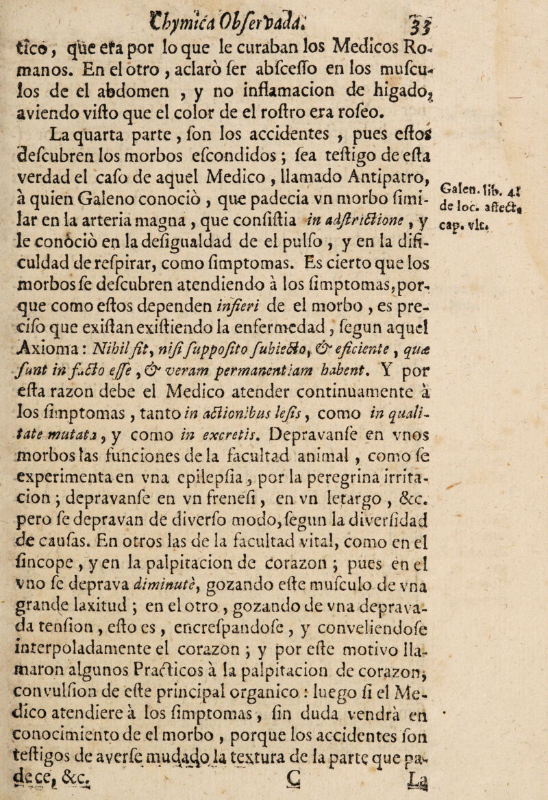 thymícá Obfertdk; Jf tico, qüe efa por lo que le curaban los Médicos Ro« manos. En el otro , aclaró fer abfcelío en los mufcu* los de el abdomen , y no inflamación de hígado? __ aviendo vifto que el color de el roftro era rofeo. La quarta parte , fon los accidentes , pues eftotf Sefcubren los morbos efcondidos; fea teftigo de efta verdad el cafo de aquel Medico , llamado Antipatro, a quien Galeno conoció , que padecía vn morbo firni- de^bc.* añéa lar en la arteria magna , que confiftia in acljlrtólione , y cap# v¡,u leconóció en la defigualdad de el pulfo , y en la difi- cuidad de refpirar, como fimptomas. Es cierto que los morbos fe defcubren atendiendo á los fimptomasjpor- que como eftos dependen infieri de el morbo , es pre¬ dio que exilian exiftiendo la enfermedad , fegun aquel Axioma: Nihilfit, nififuppofito fubicólo r Ó*eficiente , quce funt in fiólo effe , & veram permanentlam habent. Y por efta razón debe el Medico atender continuamente a los fimptomas , tanto in aóiionibus lefis y como inquali- tate mutata, y como in excretis. Depravaníe en vnos morbos fas funciones déla facultad animal , comofe experimenta en vna epilepfia., por la peregrina irrita¬ ción ; depravanfe en vn freneíi, en vn letargo , &c. pero fe depravan de diverfo modo,fegun la diverfidad de caufas. En otros las de la facultad vital, como en el fincope ,'yen la palpitación de corazón; pues ene! vno fe deprava diminute, gozando elle mufculo de vna grande laxitud ; en el otro , gozando de vna deprava¬ da tenfion , eño es, encrefpandofc , y conveliendofe interpoladamente el corazón ; y por eñe motivo lla¬ maron algunos Prácticos a la palpitación de corazón¿ convulíion de efte principal orgánico : luego fi el Me¬ dico atendiere a los fimptomas, fin duda vendrá en * conocimiento de el morbo , porque los accidentes fon teftigos de averíe mudado la textura de la parte que pa^ dece,&c. ' g L,§