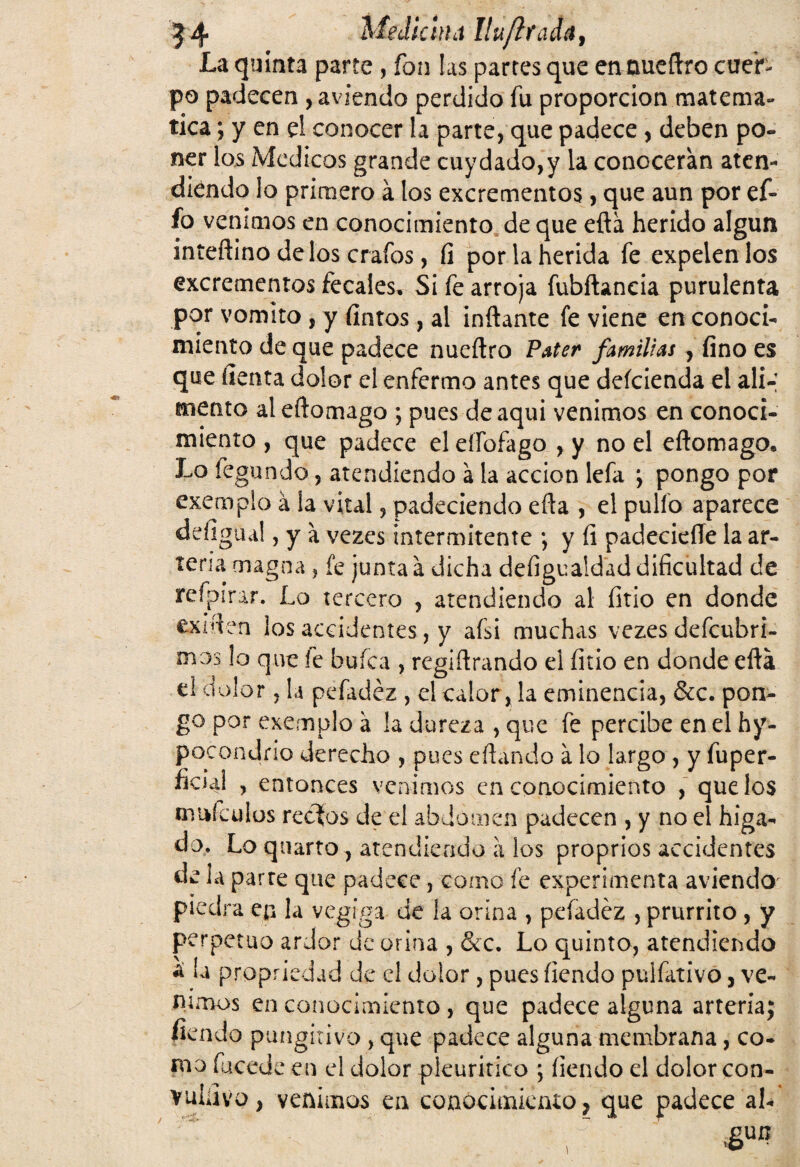 La quinta parte , fon las partes que entmeflro cuer¬ po padecen , aviendo perdido fu proporción matemᬠtica ; y en d conocer la parte, que padece, deben po¬ ner los Médicos grande cuy dado, y la conocerán aten¬ diendo lo primero á los excrementos, que aun por ef- fo venimos en conocimiento de que eftá herido algún inteftino délos crafos, íi por la herida fe expelen los excrementos fecales. Si fe arroja fubftancia purulenta por vomito , y fintos, al inflante fe viene en conoci¬ miento de que padece nueflro Pater familias , fino es que fienta dolor el enfermo antes que deícienda el ali-; mentó ateftomago ; pues deaqui venimos en conoci¬ miento , que padece el eíTofago , y no el eftomago. Lo fegundo, atendiendo á la acción lefa *, pongo por exempio á la vital, padeciendo eña , el pulió aparece defigua!, y a vezes intermitente ; y íi padeciefle la ar¬ teria magna , fe junta á dicha defigualdad dificultad de refpirar. Lo tercero , atendiendo al íitio en donde exiflen los accidentes, y afsi muchas vezes defcubri- mos lo que le bufea , regiflrando el íitio en donde eftá d dolor, la pefadéz , el calor, la eminencia, &c. pon¬ go por exempio á la dureza , que fe percibe en el hy- pocondno derecho , pues eflando á lo largo , y fuper- ficial , entonces venimos en conocimiento , que los muículos recios de el abdomen padecen , y no el higa- do, Lo quarto, atendiendo á los proprios accidentes de la parre que padece, como fe experimenta aviendo piedra en la vegfga de la orina , peíadéz , prurrito , y perpetuo ardor de orina , &c. Lo quinto, atendiendo ¿ la propriedad de el dolor, pues íiendo puifativo, ve¬ nimos en conocimiento , que padece alguna arteria; fiendo pungitivo , que padece alguna membrana, co¬ mo fucede en el dolor plcuritico ; íiendo el dolor con¬