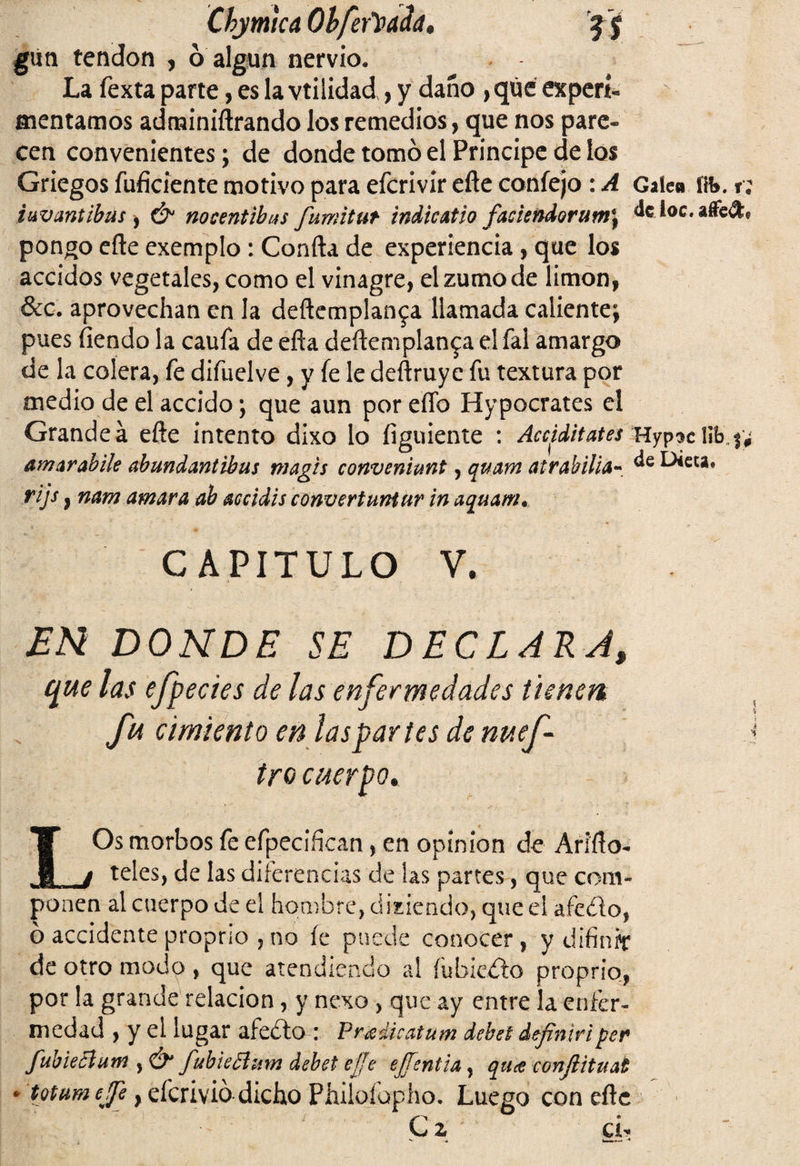 Ckymtca Oí feriada* gún tendón , ó algún nervio. La fexta parte, es la vtilidad , y daño , que experí- mentamos adminiñrando los remedios, que nos pare¬ cen convenientes; de donde tomó el Principe de los Griegos íuficiente motivo para efcrivir eñe confejo : A Galea i\b. t; i uv antibus, & nocentibas fumitut indicatio faciendorumj dfcioc.aflefl:* pongo eñe exemplo : Confia de experiencia, que los accidos vegetales, como el vinagre, el zumo de limón, &c. aprovechan en la deftemplan^a llamada caliente; pues fiendo la caufa de efía deñemplan^a el fal amargo de la colera, fe difuelve, y fe le deñruye fu textura por medio de el accido; que aun por eflb Hypocrates el Grande á eñe intento dixo lo figuiente : Aaiditates Hyp^c l!b„# amar ahilé abundantibus magis conveniunt, quam atrahilia- ^cu* rijs 9 nam amara ah accidis convertuntur in aquam. CAPITULO V. EN DONDE SE DECLARA, que las efpecies de las enfermedades tienen fu cimiento en las partes de nuef- tro cuerpo. LOs morbos fe efpecifkan, en opinión de Ariíto- teles, de las diferencias de las partes, que com¬ ponen al cuerpo de el hombre, disiendo, que el afeito, o accidente proprio , no íe puede conocer, y difinrr de otro modo , que atendiendo al íubieito proprio, por la grande relación, y nexo , que ay entre la enfer¬ medad , y el lugar afeito : Pradicatum deba definid per fubieclutn , & fubieplum debet ejje ejfentia, qttce confiituat * totum eje, efcrivió dicho Philofopho. Luego con cite I 1 ' C 2 • Cl,