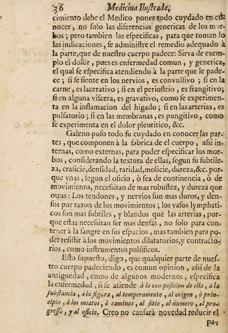 L'glS MtMehut Ilufírafa; cimiento debee! Medico poner todo cuydado en cé¿ nocer, no Tolo las diferencias’genéricas de los mor¬ bos; pero también las efpecificas, para que toman lo las indicaciones, fe adminiftre el remedio adequado a la parte,que de nueftro cuerpo padece: Sirva de exem- pío ei dolor , pues es enfermedad común , y genérica* el qual fe efpecifica atendiendo a la parte que le pade¬ ce ; íi fe íiente en los nervios, es convulfivo ; íi en la carne , eslacerativo ; íi en el perioftrio , es frangitivo* íi en alguna vifeera, es gravativo, como fe experimen¬ ta en la inflamación del hígado; fi en las arterias, es paliatorio ; íi en las membranas, es pungitivo, como fe experimenta en el dolor pleuritico, &c. Galeno pufo todo fu cuydado en conocerlas par¬ tes , que componen á la fabrica de el cuerpo , afsi in¬ ternas, como externas, para poder efpecificar los mor¬ bos , considerando la textura de ellas, fegun fu fubtiie- £a, craficie,deníidad, raridad,molicie, dureza,&c. por** que vnas, íegun el oficio , ó fea de continencia , ó de movimiento, necefsitan de mas robuftez, y dureza que otras: Los tendones, y nervios fon mas duros, y den- fos por razón de los movimientos; los vafos ly mphati- eos fon mas fabriles, y blandos que las arterias, por¬ que eftas necefsitan íer mas denfás, no folo para con¬ tener a la fangre en fus efpacios, mas también para po¬ der reíiftir a los movimientos dilatáronos,y contracto- ríos, como inftrumentospulfiñcos. Efio fupuefto, digo, quequalquier parte de nuef¬ tro cuerpo padeciendo , es coman opinión , afsi de Ja antigüedad , como de algunos modernos, efpecifica la enfermedad 5 íi le atiende a la cot/.pofidon de ella , á Ja jub¡lamia , ah figura, al temperamento , al origen , ó prin¬ cipio , a los meatos, ó caminos, d fitio , al numero , &lproa grajo, y al oficio. Creo no caufara novedad reducir el