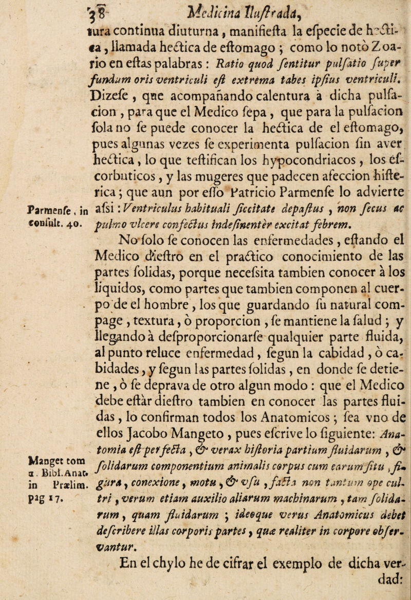 r3«- Medicina llu/Iradá) tura continua díuturna, manifiefta la efpeciede hefli- «a, llamada hética de eftomago ; como lo notóZoa- rio en eftas palabras: Ratio quod fentitur pulfatio fuper fundum oris ventriculi efl extrema tabes ip/ius ventriculi. Diz efe , que acompañando calentura á dicha palia¬ ción , pa^a que el Medico fépa, que para la pulfacion fola no fe puede conocer la heítica de el eftomago, pues algunas vezes fe experimenta pulfacion fin aver heciiea * lo que teftifican los hipocondriacos, los éf- corbuticos, y las mugeres que padecen afección hiñe- rica; que aun por eífo Patricio Parmeníe lo advierte Parmenfe , in 2-ísi: Ventriculus habituali flccitate depafius , non fecus ac coníult, 40. pulmo vlcere confe ¿tus indeftnenter excitat febrem. No folo fe conocen las enfermedades, eflando el Medico cféeftro en el praífico conocimiento de las partes folidas, porque necefsita también conocer á los líquidos, como partes que también componen al cuer- - po de el hombre , los que guardando fu natural com- page , textura, 6 proporción , fe mantiene la falud ; y llegando á defproporcionarfe qualquier parte fluida, al punto reluce enfermedad, fegun la cabidad , ó ca- bidades, y fegun las partes folidas, en donde fe detie¬ ne , ó fe deprava de otro algún modo : que el Medico debe eftár dieftro también en conocer las partes flui¬ das , lo confirman todos los Anatómicos; fea vno de ellos Jacobo Mangeto , pues efcrive lo figuiente: Ana¬ tomía eftpeffeBa , &* verax bifloria partiumfluidarum , & componentium animalis corpus cum earumfitu }fl+ in Pralim. gura y conexione} motUy&vfu yfafta non tant'um ope cuU Pag *7. tri, verum etiam auxilio aliarum machinarum , tamfolida- rum, qnam fluidarum \ ideo que ve rus Anatomicus debet defcribere illas carp oris partes, qua realiter in corpore obfer- vantur. En el chylo he de cifrar el exemplo de dicha ver¬ dad: