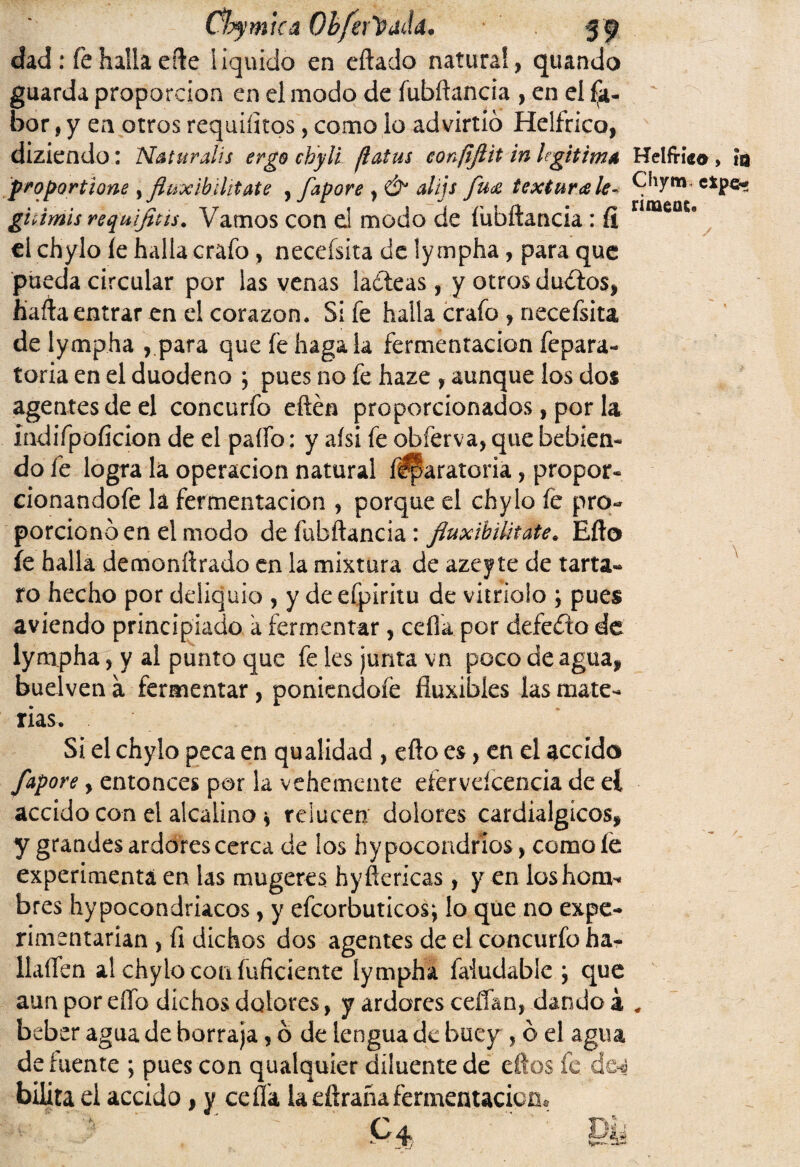 Chy mica Obfer'üdda. 59 dad : fe halla efte liquido en eílado natural, quando guarda proporción en el modo de fubíiancia , en el (a- bor, y en otros requintos, como lo advirtió Helfrico, diziendo: Naturalis ergo chyli flatus eonfifiit in legitima Helfmo, m proportlone y fluxib¿lítate , fapore , Ó1 alijs fua textura le- Chym, ghimis requifítts. Vamos con el modo de íubftancia : íi nme0S8 el chylo íe halla crafo , neceísita de lympha, para que pueda circular por las venas ladeas , y otros dados, ñafia entrar en el corazón. Si fe halla crafo , necefsita de lympha , para que fe haga la fermentación fepara- toria en el duodeno ; pues no fe haze , aunque los dos agentes de el concurfo eftén proporcionados, por la Indifpoíicion de el paífo: y aísi fe obferva, que bebien¬ do fe logra la operación natural f^aratoria, propor- cionandofe la fermentación , porque el chylo fe pro¬ porcionó en el modo de fubílancia: fiuxibiütate. Eílo fe halla demoníirado en la mixtura de azeyte de tarta- ro hecho por deliquio , y de efpiritu de vitriolo ; pues aviendo principiado a fermentar, ceíla por defedo de lympha, y al punto que fe les junta vn poco de agua, buelven a fermentar, poniendofe fiuxibíes las mate¬ rias. Si el chylo peca en qualidad , efto es, en el accido fapore, entonces por la vehemente eíervdcencia de eí accido con el alcalino * relucen dolores cardialgícos, y grandes ardores cerca de los hypocondrios, como le experimenta en las mugeres hyfiencas, y en loshom* bres hypocondriacos, y efcorbuticos^ lo que no expe¬ rimentarían , íi dichos dos agentes de el concurfo ha- llaífen al chylo con inficiente lympha faiudable ; que aun por eífo dichos dolores, y ardores cefían, dando á # beber agua de borraja, ó de lengua de buey , ó el agua de fuente ; pues con qualquíer diluente de eftos fe ÚQ4 bilita el accido, y ceffa la diraña fermentación. P4 TUj