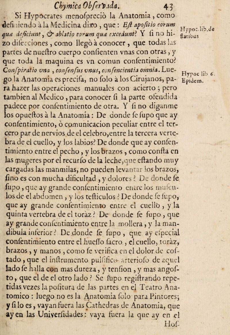 Chymkú Qbferlodda. Si Hypocrates menofpreció la Anatomía , corno definiendo ala Medicina d¡£o , que : EJi apofitio eorum ^ qit£ deftciimt, & ablatio eorum qu¿e exceduntl Y fi no hi- ^a^ÜS zo dilecciones, como llegó a conocer , que todas las partes de nuefiro cuerpo confienten vnas con otras, y que toda la maquina es va común confentimiento? ConfpiraUo vna , confenfus vms¡ confencientia omnia. Lúe- i^QC c- go la Anatomía es precifa, no Tolo á los Cirujanos, pa- Epidem, ra hazer las operaciones manuales con acierto ; pero también al Medico , para conocer íi la parte ofendida padece por confentimíento de otra, Y fi no díganme los opueftos á la Anatomía : De donde fe fupo que ay confentimíento, ó comunicación peculiar entre el ter¬ cero par de nervios de el celebro,entre la tercera verte» bra de el cuello, y ios labios? De donde que ay confen- timiento entre el pecho, y los brazos, como confia en las mugeres por el recurfo de la leche,que eftando muy cargadas las manmilas, no pueden levantar los brazos, fino es con mucha dificultad , y dolores ? De donde fe fupo , que ay grande confentimiento entre los mufcu- los de el abdomen , y los tefliculos ? De donde fe fupo, que ay grande confentimiento entre el cuello , y la quinta vertebra de el toraz? De donde fe fupo, que ay grande confentimiento entre la mollera, y la man¬ díbula inferior ? De donde fe fupo, que ayeípceiai confentimiento entre el huello facro , el cuello, toraz, brazos, y manos, como fe verifica en el dolor de cof- tado,que el infirumento pulfifico arteriofo de aquel Jado fe halla con mas dureza, y tendón , y mas angof- to, que el de el otro lado ? Se fupo regiftrando repe¬ tidas vezes la pofitura de las partes en el Teatro Ana¬ tómico : luego no es la Anatomía folo para Pintores; y filo es, vayan fuera las Cathedras de Anatomía, que ay en las Universidades: vaya fuera ia que ay en íl