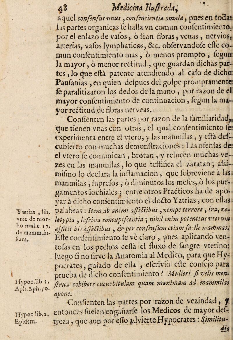 Yitrias ,lib. vmc de mor¬ bo mul.c,i 7, de mámmdíi- ílam. HypocJib 5. ■&¡) h.ftph.£0. Hypoc.lib.z. Bjpuicm. 4 3 Medicina llufíraia^ aquel confenfus vnm , confencienti* omnia, pues en to3aí Lis parces orgánicas fe halla vn común confentimiento* por el enlazo de vafos, ó fean fibras, venas, nervios, j arterias, vafos lymphaticos, &c. obfervandofe eñe co-i mun confentimiento mas, ó menos prompto , fegun la mayor, 6 menor reóditud , que guardan dichas par¬ tes , lo que eftá patente atendiendo al cafo de dicho Paufanias ,en quien defpues del golpe promptamente fe paralitizaron los dedos de la mano , por razón de el mayor confentimiento de continuación, fegun la ma¬ yor rectitud de fibras nérveas. Coníienten las partes por razón de la familiaridad,* que tienen vnas con otras, el qual confentimiento íej experimenta entre el ytero, y las manmilas, y efta def- cubierto con muchas denionñraciones: Las ofenías dea el vtero fe comunican , brotan , y relucen muchas ve- zes en las manmilas, lo que teñifica el zaratan; afsi-- mifmo lo declara la inflamación , que fobreviene a las manmilas, fuprefos, ó diminutos los mefes, o los pur¬ gamientos lochúles j entre otros Prafticos lia de apo¬ yar á dicho confentimiento el doíto Yatrias, con eflas palabras: Item ab anlmi affeftibus , nempe terrore, ira> ze- btypia , lafeiva concupifcentia \ nihtl erivm potentilas vterum afficít bis ajjeciibus , & per confenfum etiam fa lle wammas. Eñe confentimiento. fe ve claro , pues aplicando ven- tofas en los pechos ceífa el fluxo de fangre vterino: luego (i noíirve la Anatomía al Medico., para que Hy- pocrates , guiado de ella , eferivio eñe coníejo para prueba de dicho confentimiento i Mulieri fi velis meiu Jlrua cohibere ciicurbimlam quam maximam ad mammiUs apone, Coníienten las partes por razón de vezindad, f} entonces fuelen enganarfe los Médicos de mayor def- treza ? que aun por ello advierte Iíypocrates: i-. 1 ''t : ' I r~. 4h