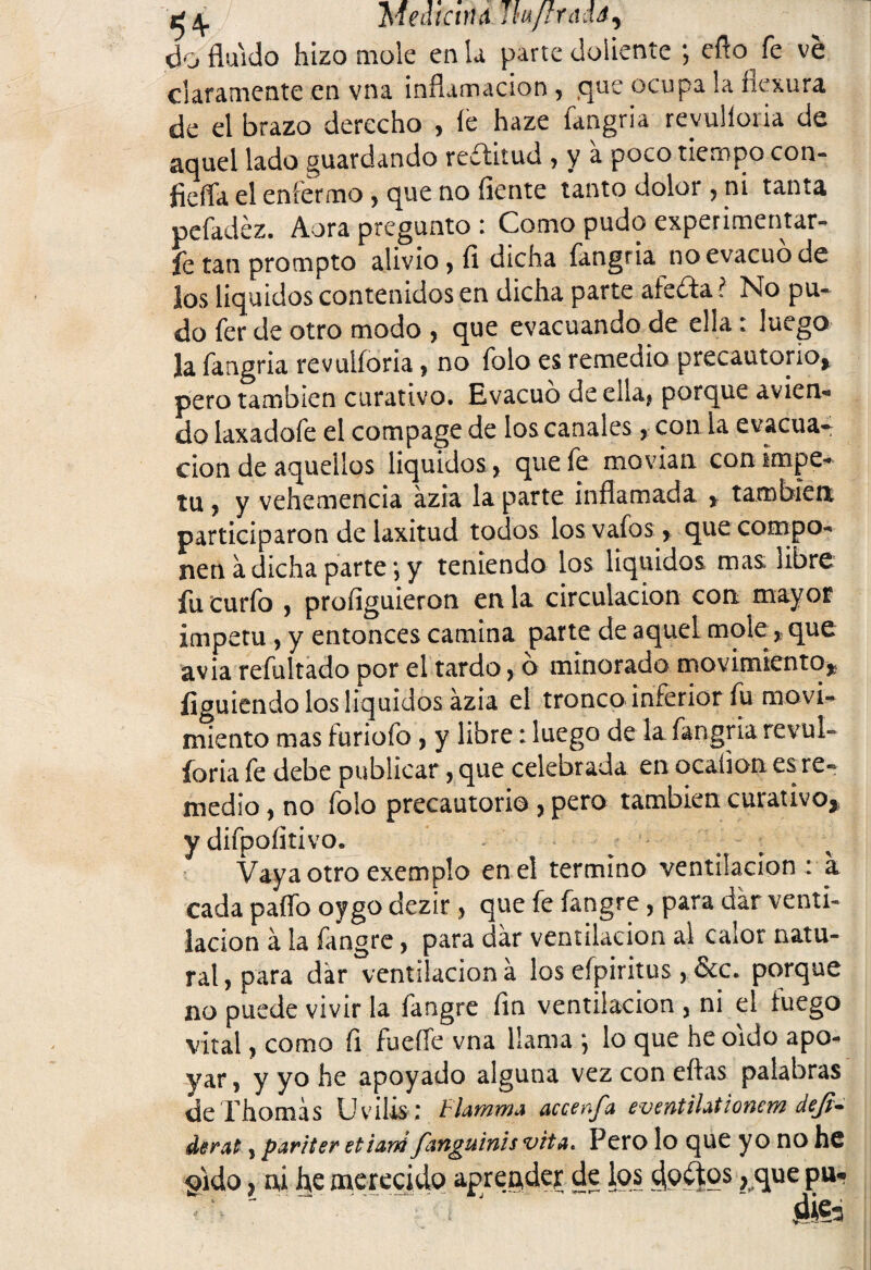 q 4. Medícvu Jtujlrads, do fluido hizo mole en la parte doliente ; eflo fe ve claramente en vna inflamación , que ocupa la flexura de el brazo derecho , fe haze fangria revulforia de aquel lado guardando reífitud , y a poco tiempo con- íieíTa el enfermo , que no fíente tanto dolor , ni tanta pefadéz. Aora pregunto : Como pudo experimentar* fe tan prompto alivio , fi dicha fangria no evacuó de los líquidos contenidos en dicha parte afeita? No pu¬ do fer ele otro modo , que evacuando de ella : luego la fangria revulforia, no folo es remedio precautorio, pero también curativo. Evacuó de ella, porque avien¬ do laxadofe el compage de los canales, con la evacua¬ ción de aquellos líquidos, que fe movían con Ímpe¬ tu , y vehemencia azia la parte inflamada , también participaron de laxitud todos los vafos, que compo¬ nen a dicha parte*, y teniendo los líquidos mas libre fu curfo , profiguieron en la circulación con mayor ímpetu , y entonces camina parte de aquel mole, que avia rebultado por el tardo, ó minorado movimiento, ííguiendo los líquidos ázia el tronco inferior fu movi¬ miento mas furiofo , y libre: luego de la fangria revul¬ foria fe debe publicar, que celebrada en ocaíion esTe- medio, no folo precautorio , pero también curativo, y difpofítivo. Vaya otro exemplo en el termino ventilación : a cada paflb oygo dezir, que fe fangre, para dar venti¬ lación á la fangre, para dar ventilación al calor natu¬ ral, para dar ventilación á los efpiritus , &c. porque no puede vivir la fangre fin ventilación , ni el fuego vital, como fi fueffe vna llama ; lo que he oído apo¬ yar, y yo he apoyado alguna vezconeftas palabras deThomás Uvilis; lrlamma accenfa eventihtionem deji* derat, pariter etiartí fanguinis vita. Pero lo que y o no he §ido, ni he merecido aprender de los doctos, que pu-
