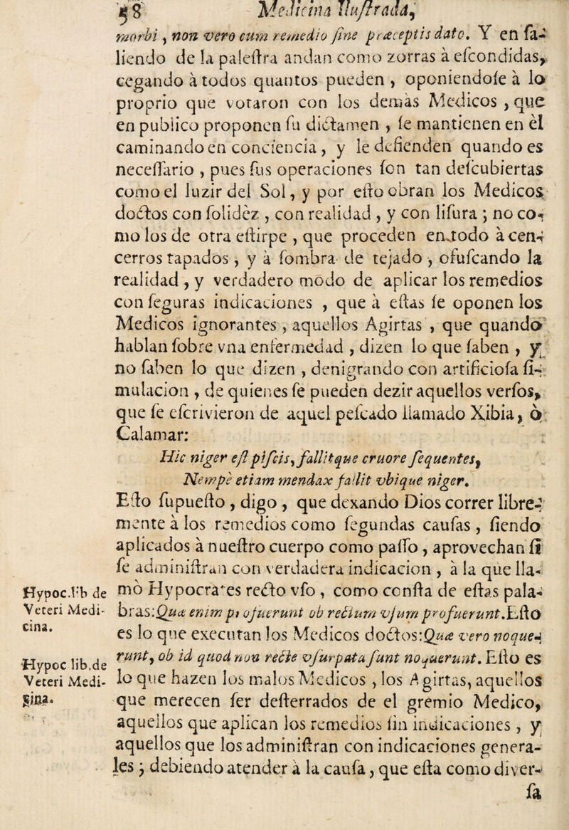 Hypoc.1*b de Veceri Medi¬ cina. Hypoc lib.de Veceri Medi- ’*• 8 - MeJíctiu üttítrmá, raorhi, non vero cum remedio fine pe¿eceptis date. Y etl fa- liendo de !a p a ledra andan como zorras á efeondidas, cegando á todos quantos pueden , oponiendoíe á lo proprio que votaron con los demás Médicos,que en publico proponen fu dictamen , (e mantienen en él caminando en conciencia , y ie defienden quandoes neceflarío , pues fus operaciones fon tan descubiertas como el luzirdei Sol, y por efto obran los Médicos dodlos con íolidéz , con realidad , y con lifura *, no co* molos de otra eftirpe , que proceden enetodo acen-í cerros tapados, y á fombra de tejado , ofufeando la realidad , y verdadero modo de aplicar los remedios con feguras indicaciones , que á eftas fe oponen los Médicos ignorantes > aquellos Agirtas , que quanda hablan fobre vna enfermedad , dizen lo que íaben , y* no faben lo que dizen , denigrando con artificióla íi-i mutación , de quienes fe pueden dezir aquellos verfos, que fie eficrivieron de aquel peleado llamado Xibia, ó Calamar; Hic niger ejlpiféis, falllt que cruore fequentes¡ New pe etiam mendax faílit vbique niger. Efto íupuefto , digo , que dexando Dios correr libre-? mente á los remedios como fegundas caufas, fiendo aplicados á nueftro cuerpo como paíío, aprovechan íi fie adminiftran con verdadera indicación , á la que lla¬ mó Hypocra^es reéto vfo, como confia de eftas pala- bz&'b.Quce enim pt ojuerunt oh reéium vjum profuemntXJko es lo que executan los Médicos do¿ios:Q¿ía? vero noques runty ob id qaod non reble vjurpatu funt no^uerunt. Efio es lo que hazen los malos Médicos, los Agirtas, aquellos que merecen fer defterrados de el gremio Medico, aquellos que aplican los remedios fin indicaciones, y aquellos que los adminiftran con indicaciones genera¬ les ¿ debiendo atender á la caufa, que efta como diver-1 fia