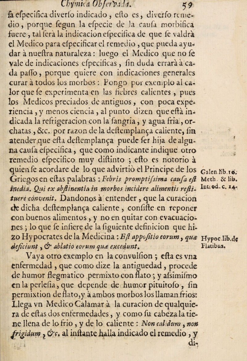 Lhymtca Obfeñ>M& $9 feefpeciíica díveríb indicado , efto es, diverío reme¬ dio, porque fegun la efpecie de la caufa morbífica fuere , taiferá la indicación efpecifica de que íe valdrá el ¿Medico para eípecificarel remedio , que pueda ayu¬ dar á nueftra naturaleza: luego el ¿Medico que no fe vale de indicaciones efpecificas, íin duda errará á ca¬ da paflb, porque quiere con indicaciones generales curar á todos los morbos : Pongo por exemplo al ca¬ lor que fe experimenta en las fiebres calientes , pues los Médicos preciados de antiguos f con poca expe¬ riencia , y menos ciencia , al punto dizen que eftá in¬ dicada la refrigeración con la fangría, y agua fría , or- chatas , &c. por razón de la deftemplan^a caliente, fin atender que efía deftemplan^a puede fer hija de algu¬ na caufa efpecifica, que como indicante indique otro remedio efpecífico muy diftinto ; efío es notorio á quien fe acordare de lo que advirtió el Principe de los Griegos en eftas palabras iFebris promptifsima caufa efl media. Qtti ex abflinentia tn morbos incidere atímentis refti- tuere convente. Dándonos á entender, que la curación cíe dicha deftemplan^a caliente , confifte en reponer con buenos alimentos, y no en quitar con evacuacio¬ nes lo que fe infiere de la figuiente definición que hí- Zo Hy pocrates de la Medicina: E¡1 appoftio eorum, qu<$ defiduni, & ablatio eorum qu& excedunt. Vaya otro exemplo en la convulfion ; efla es vna enfermedad , que como dize la antigüedad , procede de humor flegroatíco permixto con flato; y afsimifmo en la perlefia, que depende de humor pituitofo, fin permixtion de flato,y á ambos morbos los llaman fríos: Llega vn Medico Calamar á la curación de qualquie- ra de eftas dos enfermedades, y como fu cabezada tie¬ ne llena de lo frió , y de lo caliente : Non cdiáum %non frifidum} ÓJc\ al inflante halla indicado el remedio, y í i . '4 / Galen.Kb.io; Meth. & lib« Intiod.c. 14- Hypoclib.cf* fUcibus.