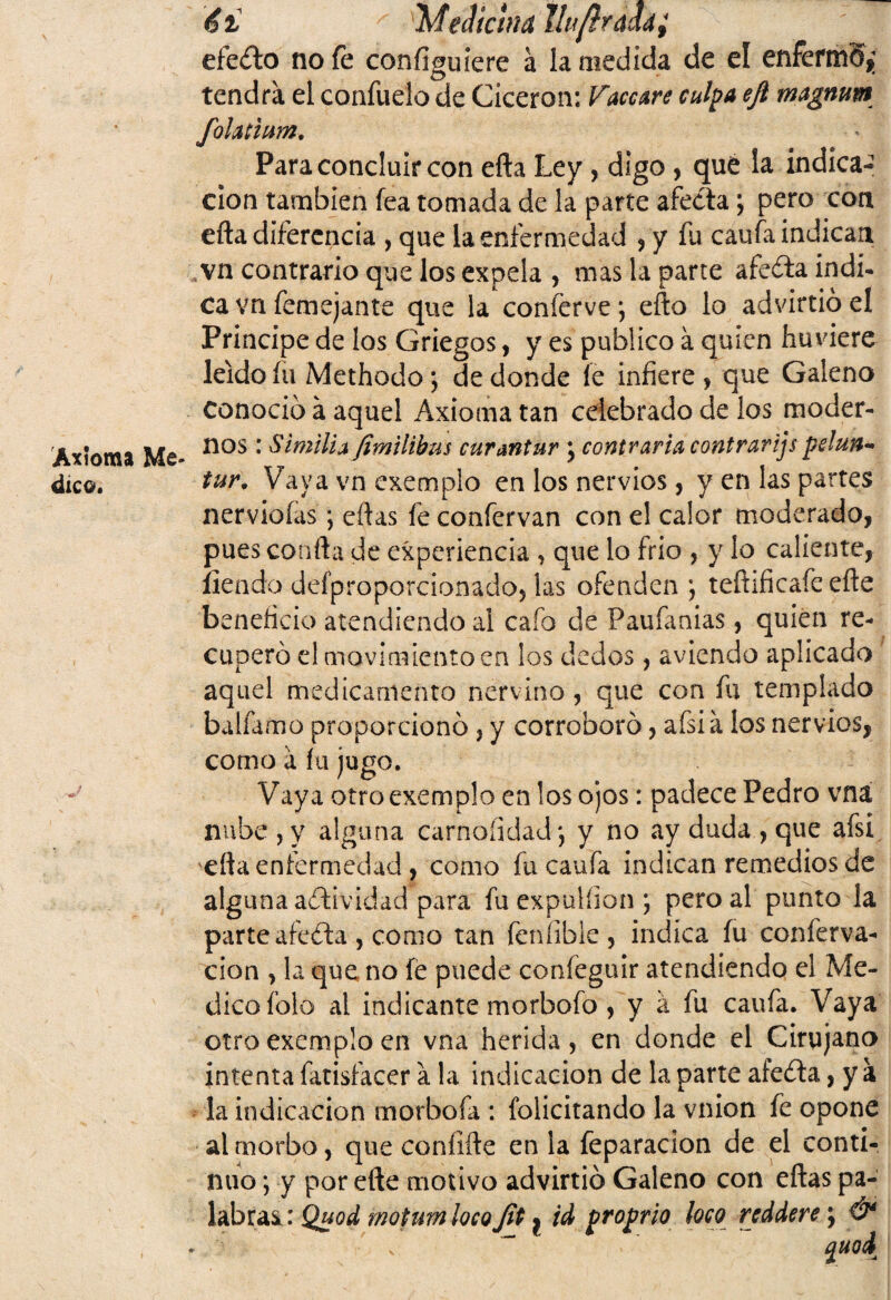 Axioma Me¬ dico. / *r- él '' Meclichid tlu/iraddi efeóto no fe configuiere á la medida de el enFermS* tendrá el confuelo de Cicerón: laceare culpa ejl magnum fohtium. Para concluir con efta Ley, digo , qué la indica¬ ción también fea tomada de la parte afecta; pero con efta diferencia , que la enfermedad , y fu caufa indican vn contrario que los expela , mas la parte afeóla indi- ca vn femé jan te que la conferve*, efto lo advirtió el Principe de los Griegos, y es publico a quien huviere leído fu Methodo; de donde íe infiere , que Galeno Conoció á aquel Axioma tan celebrado de los moder¬ nos : S imilla Jimilibus curantur \ contraria contrarijs pelun* tur. Vaya vn cxemplo en los nervios, y en las partes nerviofas *, eftas fe confervan con el calor moderado, pues confia de experiencia , que lo frió , y lo caliente, ílendo defproporcionado, las ofenden ; teftificafe efte beneficio atendiendo al cafo de Paufanias, quien re¬ cuperó el movimiento en los decios, aviendo aplicado aquel medicamento nervino, que con fu templado balfamo proporcionó , y corroboró, afsia los nervios, como á fu jugo. Vaya otroexemplo en los ojos: padece Pedro vna nube , y alguna carnalidad*, y no ay duda , que afsi 'efta enfermedad, como fu caufa indican remedios de alguna aótividad para fu expulíion \ pero al punto la parte afeóla , como tan fenfible, indica fu conferva- cion , la que no fe puede confeguir atendiendo el Me¬ dico folo al indicante morbofo, y á fu caufa. Vaya otro exemplo en vna herida, en donde el Cirujano intenta fatisfacer a la indicación de la parte afeóla, y a la indicación morbofa : folicitando la vnion fe opone al morbo, que confifte en la feparacion de el conti¬ nuo ; y por efte motivo advirtió Galeno con eftas pa- labraQuod motumlocojit ^ id proprio loco rcddere; &