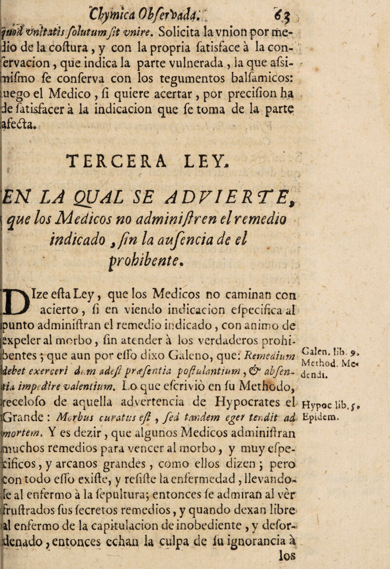 Clybucá Ohfer'úadd. ptoi vnitatis fohtumJ¡t vnire. Solicita la vnion portne- Jio de la coñura, y con lapropria fatisfaceá lacon- ervacion, que indica la parte vulnerada , la que aísi- Tiifmo fe conferva con los tegumentos balfamicos: mego el Medico , íi quiere acertar , por preciíion ha de fatisfacer k la indicación que fe toma de la parte ¡aféela. TERCERA LEY, EN LA QUAL SE ADVIERTE, i que los Médicos no adminiflren el remedio indicado ,/in la aufencia de el Probibente. 1 ^ \ ■ DIze efta Ley, que los Médicos no caminan con acierto, fi en viendo indicación eípecificaal ¿punto adminiftran el remedio indicado, con animo ele ¡expeler al morbo, fin atender á los verdaderos prohb dbentes; aue aun por elfo ciixo Galeno, que: Reme ai um J? 7 1 . , r , „ r . a , \ . Meihod. M©. \iebet exereeri dt.m adeji prcejentia pQftuíantwm, & abjen- pa, impediré vaientium. Lo que eferivió en íu Methodo, írecelofo de aquella advertencia de Hypocrates el Hypociib iGra nde : Aíorbus curatus efi , fed tándem egef terdit ad Epidem» mortem. Y es dezir, que algunos Médicos adminiílran áruchos remedios para vencer al morbo, y muyeípe- Icificos, y arcanos grandes, como ellos dizen ; pero Con todo eíTo exifte, y rehíle la enfermedad , llevando- de al enfermo á la fepultura; entonces fe admiran al ver íruftrados fus íecretos remedios, y quando dexan libre al enfermo de la capitulación de inobediente , y defor-' denado, entonces echan la culpa de íu ignorancia a los