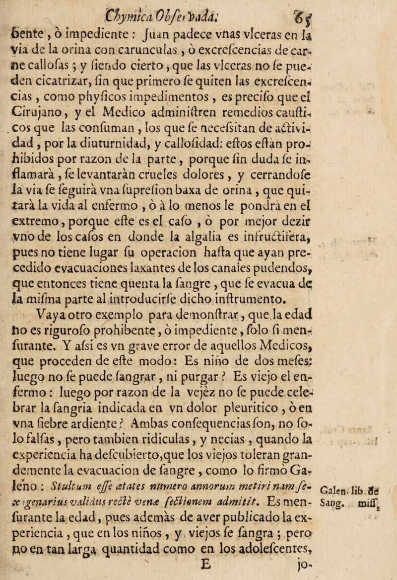 Cbymtc& Qbferl&áiál bente , ó impediente : Juan padece vnas vlceras en h Via de la orina con carúnculas, ó excrefcencias de car- He callofas j y lien do cierto, que las vlceras no fe pue- den cicatrizar, fin que primero fe quiten las excrefcen- cias, como phyficos impedimentos, es predio que eí Cirujano, y el Medico adminiílren remedioscaufti- eos que las confuman , los que fe necefsitan de activi¬ dad , por la diuturnidad, y callofidad: efeos eflán pro¬ hibidos por razón de la parte, porque fin duda íe in¬ flamará , fe levantarán crueles dolores, y cerrandofe ia via fe feguirá vna fuprefion baxa de orina , que qui¬ tará la vida al enfermo , ó á lo menos le pondrá en eí extremo, porque eñe es el cafo , ó por mejor dezir vnode los cafes en donde la algalia es infructífera, pues no tiene lugar fu operación halla que ayan pre¬ cedido evacuaciones laxantes de los canales pudendos, que entonces tiene quema la fangre , que fe evacúa dq |a mifma parte al introducirle dicho inftrumento. Vaya otro exemplo para demonílrar, que la edad ho es rigurofo prohíbeme, ó impediente, fblo íi men- furante. Y afsi es vn grave error de aquellos Médicos, que proceden de elle modo : Es niño de dos mefes: luego no fe puede fangrar, ni purgar ? Es viejo el en¬ fermo : luego por razón de ia vejez no fe puede cele¬ brar lafangria indicadaen vn dolor pleuritico , óen vna fiebre ardiente l Ambas confequenciasfon, no fo- lo faifas, pero también ridiculas, y necias, quando la experiencia ha defeubierto^que los viejos toleran gran¬ demente la evacuación de fangre , como lo firmó Ga¬ leno : Stultum ejfe ¿States numero rnnorum me t ir i nam fev &-tgenar i us validas recle vende feBhnem admití t. Es men- furante la edad, pues además de aver publicado la ex¬ periencia , que en los niños, y viejos fe fangra ; pero Ho en tan largae quantidad como en los adoiefcenres, E jo- Calen-íib 3 Sang. milí*