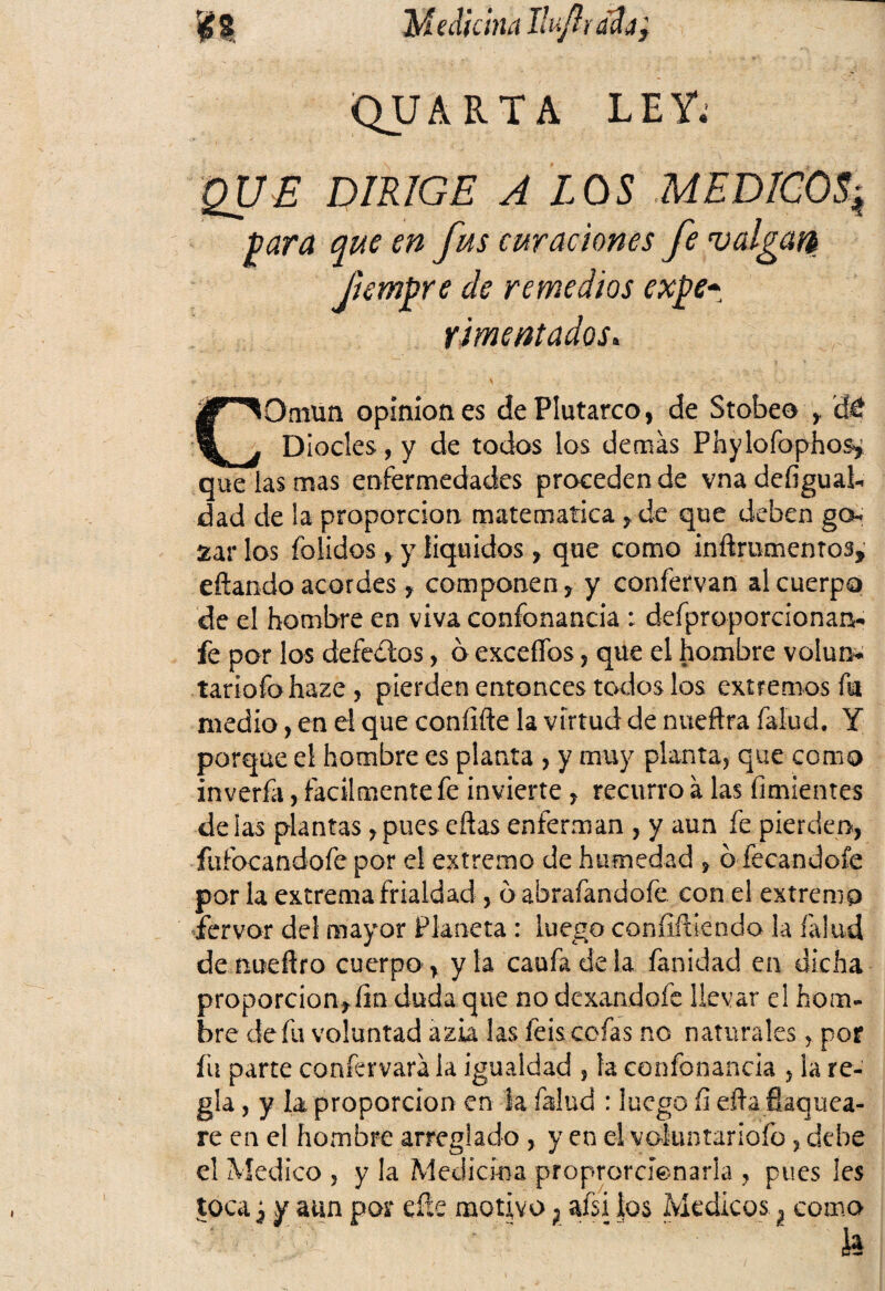 $ 8 Medicina Ilujl ¡ ¡n/jy QUARTA LEY. QUE DIRIGE A LOS MEDICOS4 para que en fus curaciones fe valgari fiempre de remedios expe¬ rimentados. GOmun opiniones de Plutarco, de Stobeo , dé Diocles, y de todos los demás Phylofophos, que las mas enfermedades proceden de vna defigual- dad de la proporción matemática, de que deben go¬ zar los (olidos, y líquidos, que como inftrumentos, eftando acordes, componen, y confervan al cuerpo de el hombre en viva confonancia : defproporcionan- fe por los defectos, ó excefíos, que el hombre volun- tariofohaze, pierden entonces todos los extremos fu medio, en el que coníifte la virtud de nueftra (alud. Y porque el hombre es planta , y muy planta, que como inverfa, fácilmente fe invierte, recurro á las fuñientes délas plantas,pues cñas enferman , y aun fe pierden, fufocandofe por el extremo de humedad , o fecandofe por la extrema frialdad , óabrafandofe con el extremo fervor del mayor Planeta: luego confiriendo la (alud de nueflro cuerpo, y la caufa de la fanidad en dicha proporción, lin duda que no dexandofe llevar el hom¬ bre de fu voluntad azia las feis cofas no naturales, por fu parte coníervará la igualdad , la confonancia , la re¬ gla , y la proporción en la falud : luego íi eíta Saquea¬ re en el hombre arreglado , y en el voluntariofo, debe el Medico , y la Medicina proprorcíenaria , pues Ies tocay y aun por efíe motivo} afsi los Médicos} como