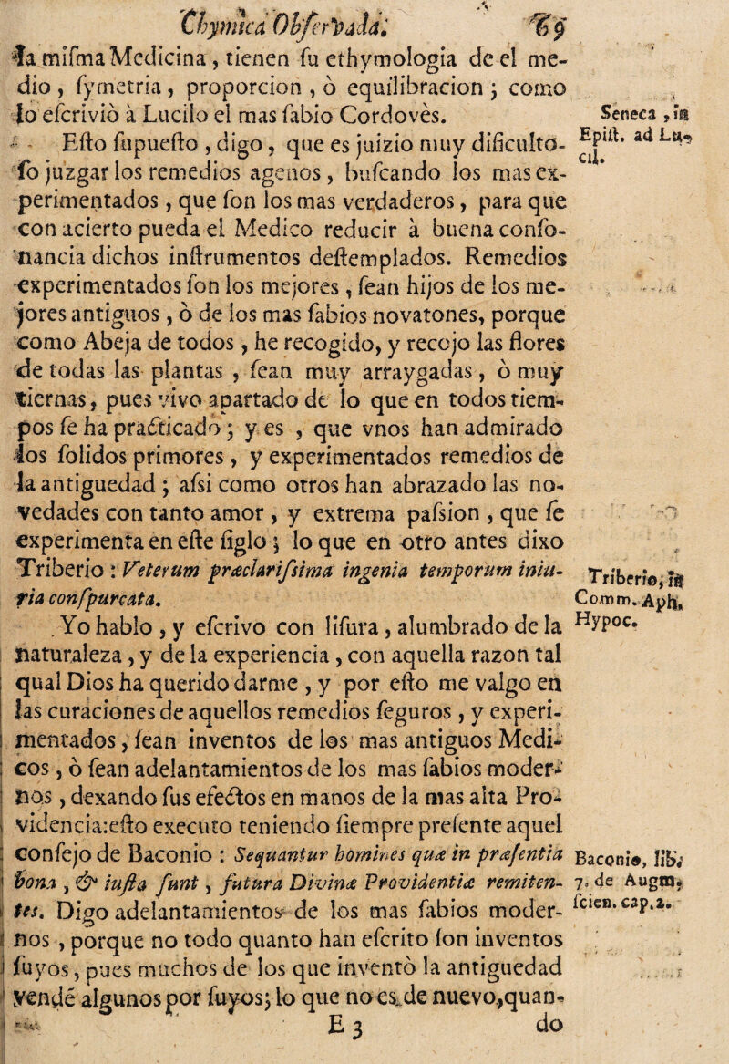 'Chpntcd Obfer'&áiiti % Seneca ,ín Epiit. ad La-5 cii. ía mifma Medicina, tienen fu ethymologia de el me¬ dio , fyrnetria, proporción , ó equilifaracion j como Jo éícrivió a Lucilo el mas fabio Cordovés. Efto fupuefto , digo ? que es juizio muy dificultó¬ lo juzgar los remedios agenos, bufcando los mas ex¬ perimentados , que fon los mas verdaderos, para que con acierto pueda el Medico reducir á buena confo- nancia dichos inftrumentos deftemplados. Remedios experimentados fon los mejores, fean hijos de ios me¬ jores antiguos, ó de los mas fabios novatones, porque como Abeja de todos, he recogido, y recojo las flores de todas las plantas , fean muy arraygadas, ó muy tiernas, pues vivo apartado de lo que en todos tiem¬ pos fe ha practicado ; y es , que vnos han admirado los folidos primores, y experimentados remedios de la antigüedad; afsicomo otros han abrazado ¡as no¬ vedades con tanto amor , y extrema pafsion , que íe i experimenta en efte figle 5 loque en otro antes dixo Triberio : Veterum prachrifsimaingenia temporum iniu- Tríberí© Jtf riaconfpurcata. Co.mm, Aph* Yo hablo, y eferívo con lifura, alumbrado de la Hyp°c* Naturaleza , y de la experiencia, con aquella razón tal qual Dios ha querido darme , y por efto me valgo eá las curaciones de aquellos remedios feguros, y experi¬ mentados, íean inventos de los mas antiguos Medi- ; eos, ó fean adelantamientos de los mas labios moderé i nos, dexando fus efeCtos en manos de la mas alta Proa | videncia:eño executo teniendo ílempre preíente aquel j confejo de Baconio : Sequaniur hómines qu¿e in prafentia Baconia, Jifo | bona , & infla funt, futura Divina Frovidentia remiten- 7* 4e Augnn j tes. Digo adelantamientos de los mas fabios moder- ^clcsl*caP‘1# | nos , porque no todo quanto han eferito ion inventos 1 fuvos, pues muchos de los que invento la antigüedad , E 1 yendé algunos por fuyos; lo que noes. de nuevo.,quan* j r -a1,. E 3 do