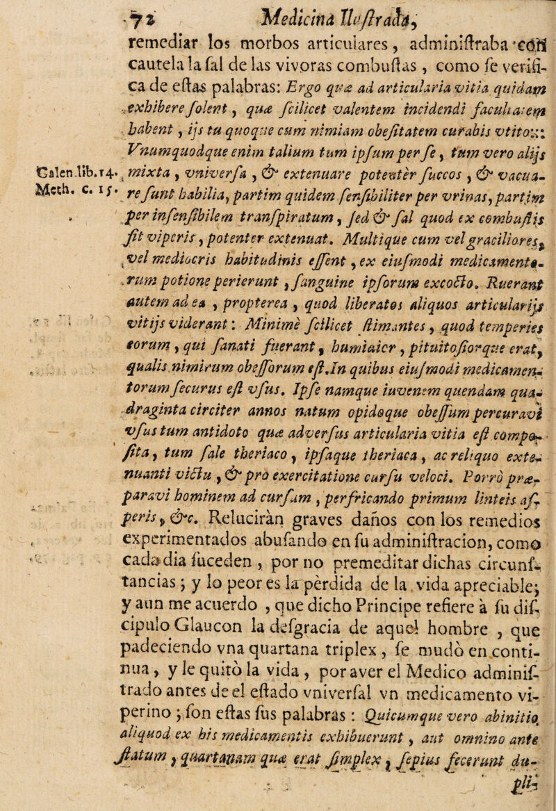y i 'híedicind llti/lractdi remediar los morbos articulares, administraba *€<IH cautela la fal de las vivpras combuflas, como fe verifi¬ ca de eftas palabras: Ergo qua ad articularía vitia quidaxn xxhibere foknt y qu¿e fcilicet valentón incidendi faculta: em babent, ijs tu quoque cum nimiam obejitatem curahis vtitaxi Vnumquodque enhn talium tum ipfum per fe, tum vero aliqs Galen.lib.i4v, mixta , vniverfa , & extenuare potenter fúteos , & vacua- Mesk» c. i;, refunt kabilia? partim qmdem fenftbiliterper vrinasypartjm * per infenfihilem tranfpiratum, Jed & fal quod ex eembuflis flt viptris y potenter extenuat. Mullique cum velgraciliares^ . vel medtocris habita dirás ejfent, ex etufmodi medicamento- ,rumpotioneperierunt > fanguine ipforum excoSlo* Ruerant fiutem ad ea y propterea , quod libéralos aliquos articularías ; vitijs viderant: Minime fcllicet filmantes, quod temperies torum , qui fanati fuerant f humiaicr,pituitoforque eraty qualis nimirum obejforum ejljn quibus eiujmodt medicamen* torum fecurus ejl vfus, Jpfe namque iuvenem quendam qua¿ draginta circiter annos natum opidoque obejfum percuravi vfus tum antidoto quee adverfus articularía vitia efi campo»* fita y tum fale theriaco} ipfaque theriaca , acreliquo extea nuanii viciu , & pro exercitatione curfu veloci. Porro pra.- paravi hominem ad curfam , perfricando primum Untéis afT peris p ¿hr. Relucirán graves daños con los remedios experimentados abufando en fu adminiftracion, como cadadia fuceden , por no premeditar dichas circuns¬ tancias y y lo peor es larpérdida de la vida apreciable; y aun me acuerdo , que dicho Principe refiere á fu dif. cipulo Glaucon la defgracia de aquel hombre 3 que padeciendo vna quartana triplex , fe mudo en conti¬ nua y y le quito la vida , por aver el Medico adminíf. irado antes de el eftado vniverfa! vn medicamento vi¬ perino ; fon eftas fus palabras: Quicumque vero abinitio. aliquod ex bis medieamentis exhibuermt y aut omnino ante Jhtum r quartqmm qu<e erat fmplex ? fepius fecenwt du- , : ~ * \  ” ¿lh