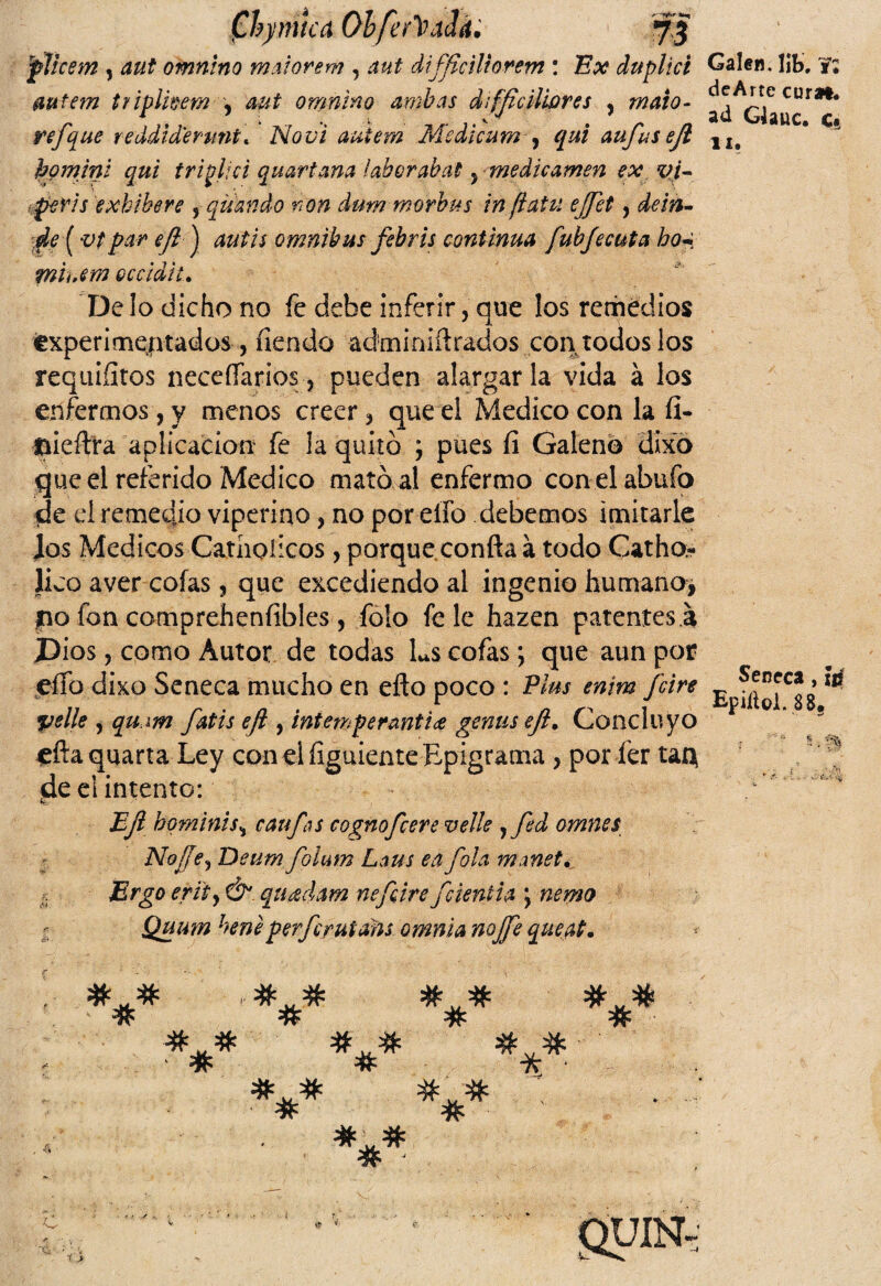 plicsm , aut omnino maiorem , difflciliorem : Ex duplici mtem triplkem , omnino ambas di fficiliares , refque reddid'emnt. autem Msdicum , qui aufusejl homjni qui tripliú quartana laboraba!, -medicamen ex vi- per i s exhibere , qisando non dum morbus infiatu ejjet, ¿tó*- ^ par eft ] 40//V ómnibus febris continua fubjecuta ho~ miuem occidiu Calen, lib, dcArte coral, ad Glauc. c§ 11. Délo dicho no fe dehe inferir, que los remedios experimentados, íiendo adminiftrados con todos los requiíitos neceffarios, pueden alargarla vida á los enfermos, y menos creer, que el Medico con la íi- ftieftra aplicación fe la quitó ; pues fi Galeno dixo que el referido Medico mató al enfermo con elahufo de el remedio viperino, no por elfo debemos imitarle los Médicos Cathoiicos , porque conña á todo Catho- lico a ver cofas, que excediendo al ingenio humano, no fon comprehenfibles , folo fe le hazen patentes a Dios, como Autor de todas Ls cofas; que aun por eífo dixo Seneca mucho en efto poco : Plus enim feire 5velle , qu.m fatis eft, intemperanti<¡e gemís eft. Concluyo eñaquarta Ley con el íiguiente Epigrama , por fer tat} ¡de el intento: EJi hominis, caufas cognofcere velle ,fed omnes Nojje, Deum foíum Laus ea fola maneta Ergo erity &. quídam nefeire fcientia \ nemo Quum heneperferutans omnia noffe queat. Señeca, w Epiíiol. 88. ; r- 5 . % *** # # # # # #■=* # # « # ' # # 7v ' # f > guiN. / ■.