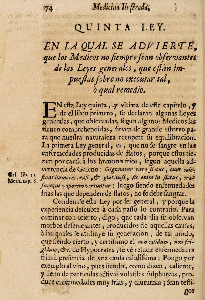 «si lib. I Mcth. cap. 74 Medicina IhpraJd, ) Q^U INTA LEY, EN LA QUAL SE ADVIERTE, que los Médicos no (temare fean obferv antes de las Leyes generales, que ejlan iwr puejlasfobre no executar tal f b qual remedio. EN efta Ley quinta vltíma de efte capitulo , f de el libro primero , íe declaran algunas Leyes generales, que obfervadas, fegun algunos Médicos las tienencomprehendidas, fírven de grande eftorvopa* ra que nueftra naturaleza recupere fu equilibracion. La primera Ley general , es, que no fe fangre en las enfermedades producidas de flatos, porque ellos tie-* nen por caufa a los humores fríos, fegun aquella ad-’ venencia de Galeno : Gignuntur vero fljtus, cum cale- ’ fiunt humores craji , &1 glutimfi % pe enim in flatus , era1 fumque vaporem vertuntur: luego fiendo enfermedades frías las que dependen de flatos, no fe debefangrar. Condenafe efta Ley por fer general, y porque la experiencia deícubre a cada paíTo lo contrario. Para caminar con acierto , digo , que cada dia fe obfervan morbos defemejantes, producidos de aquellas caufas, a las quales fe atribuye fu generación ; de tal modo, que fiendo cierto , y certiísimo el non calidum, nonfru gidum, &c. de Hypocrates , fe ve relucir enfermedades frías á prefencia de vna caufa calidifsima : Pongo por exemplo al vino, pues fiendo, como dizen , caliente, y lleno de partículas adlivas volátiles fulphureas , pro¬ duce enfermedades muy frías, y diuturnas j fean tefti-