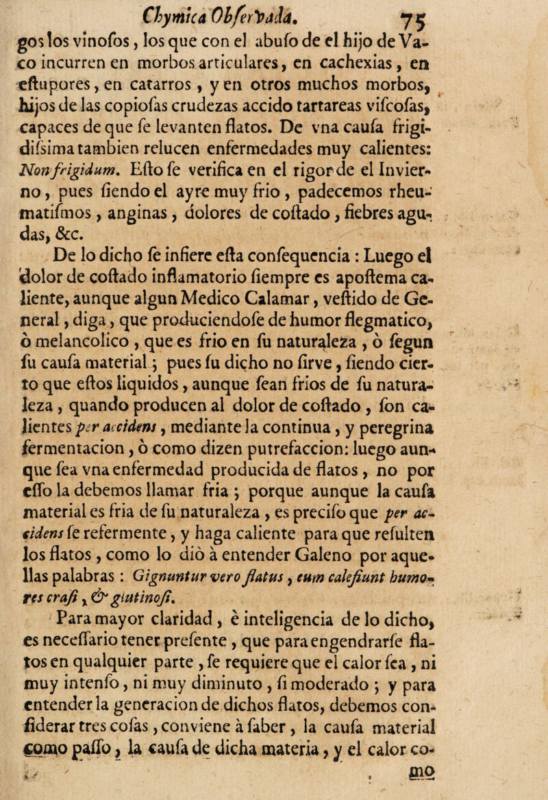 ChymtCA Ohferthild. *75 gos los vínofos, los que con el abufo de el hijo de Va¬ co incurren en morbos articulares, en cachexias, en eftupores,en catarros, yen otros muchos morbos, hijos de las copiofas crudezas accido tartáreas vifcofas, capaces de que fe levanten flatos. De vna caufa frigi- difsima también relucen enfermedades muy calientes: Non frigidum. Efto fe verifica en el rigor de el Invier¬ no , pues fiendo el ayre muy frió , padecemos rheu- matifmos, anginas, dolores de collado, fiebres agu¬ das, &c. De lo dicho fe infiere efta confequencia: Luego el dolor de collado inflamatorio fiempre es apoftema ca¬ liente, aunque algún Medico Calamar, vertido de Ge¬ neral , diga, que produciendofe de humor flegmatico, ó melancólico , que es frió en fu naturaleza , ó fegun fu caufa material y pues fu dicho no firve, fiendo cier¬ to que ellos líquidos, aunque fean frios de fu natura¬ leza, quando producen al dolor de cortado, fon ca¬ lientes per accidens, mediante la continua, y peregrina fermentación, ó como dizen putrefacción: luego aun¬ que fea vna enfermedad producida de flatos, no por elfo la debemos llamar fría •, porque aunque la caufa material es fria de fu naturaleza, es precifo que per ac¬ uden* fe refermente, y haga caliente para que refuíten los flatos, como lo dio á entender Galeno por aque¬ llas palabras: Gignmíur vero fiatus, eum calefiunt humo* res crafi, & giutinoji. ' Para mayor claridad, é inteligencia de lo dicho, es neceífario tener prefente, que paraengendrarfe fla¬ tos en qualquier parte , fe requiere que el calor fea, ni muy intenfo, ni muy diminuto, fi moderado ; y para entender la generación de dichos flatos, debemos con¬ siderar tres colas, conviene á faber, la caufa material como pallo, la caufa de dicha materia, y el calor co- m *