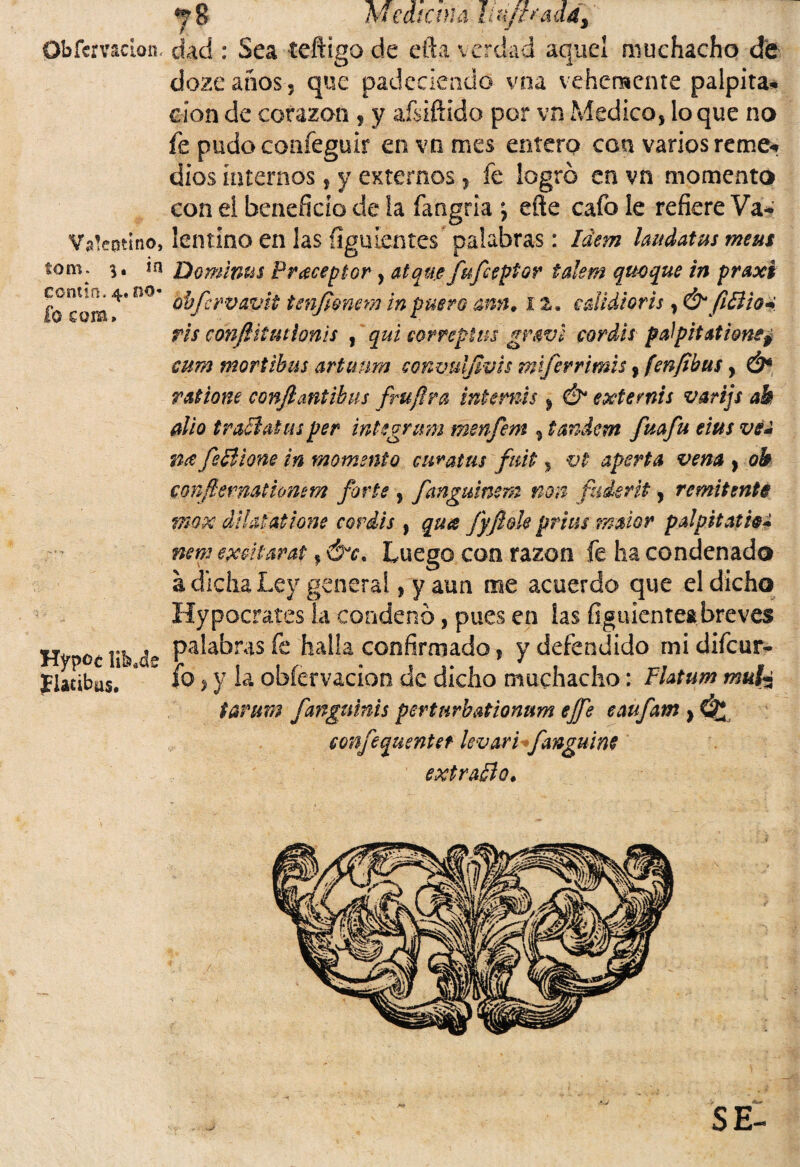 y$ mediana udffradd, Obfcrvaclon. dad : Sea teftigo de efta verdad aquel muchacho de doze años 5 que padeciendo vna vehemente palpita¬ ción de corazón , y afsiftido por vn Medico, loque no fe pudo confeguir en vn mes entero can varios reme¬ dios internos, y externos, fe logró en vn momento con ei beneficio de la fangria *, eñe cafo le refiere Va- Valentino, lentino en las íiguientes palabras: Idem laudatus meus tom: 3. in Dominas Preceptor , atqae fufeeptor talem quoque in praxi fo com 4* ^ bbfervavit tenfimem in pmro ann. x2. edidioris, &fiBio* ris cmfíitmíonis , qai correptus gmvi coráis pdpitationep cum mortibus artunm convuljívis miferrimis? [enfibus, Ó* ratione confiantibus frufira inte mis, & exte mis varijs ab dio traBatus per integrmn menfiem , tándem fiuafiu eius ve* ncefsBione in momento culatas fiuit , vi- aporta vena , ob conftemationem forte , fianguinem non fiuáent, remitente mox dikuatione coráis , qua fyfióle prius maior pdpitatie* nene excitar at, Óx, Luego con razón fe ha condenado a dicha Ley general, y aun me acuerdo que el dicho Hypocrates la condenó, pues en las figuientea breves Hypoc \ib á» Pa^a,°niS halla confirmado, y defendido mi difeur- Ilacibas. 8 * JO > y la obfer vacion de dicho muchacho: Flatum muk tarum fanguinis perturbationum ejfe eaufiam } £*£ confiequentet kvari fianguim extraBo.