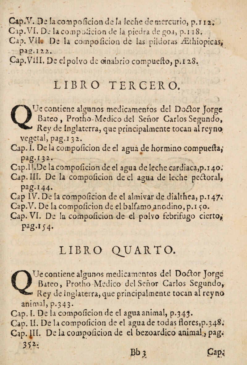 Cap.V. Da la compoílcion de ía leche de mercurio, p.112; Cap.VI. De lacoaipoíicion de la piedra degoa, p. ¡ 18. Cap. Vil. De la compoílcion de las pildoras aEthiopicas,' pas.iza. Cap.Viil, De e! polvo de cinabrio compueíto, p.i 28. LIBRO TERCERO. ¿f**\J3* contiene algunos medicamentos del Do<rtor Jorge ’tjí Bateo, Protfao-Medíco del Señor Carlos Segundo, Rey de Inglaterra, que principalmente tocan ai rey no vegetal, pag.132. Cap. I. De la compoílcion de el agua de hormino compuerta,1 pag.í32. Cap.lí.De la compoílcion de el agua de leche cardiaca,p.i 40; Cap. III. De la compoílcion de el agua de leche pedoral, pag.144. Cap IV. De la compoílcion de el almivar de dialthea, p.147.' Cap.V. De la compoílcion de el balfamo anodino, p.i 50. Cap. VI. De la compoílcion de ei polvo febrífugo cierto,; Pag*I54* LIBRO QJJARTO. QTJe contiene algunos medicamentos del Do£tor Jorge Bateo, Protho Medico del Señor Carlos Segundo, Rey Je Inglaterra, que principalmente tocan al rey no anima!, p.343. - Cap. L De la compoílcion de el agua anima!, p.343. Cap. II. De la compoílcion de el agua de todas florestp^S.1 Cap. ¿II. De la compoílcion de el bezoardico animal^ pag; 3<z. Bt> X