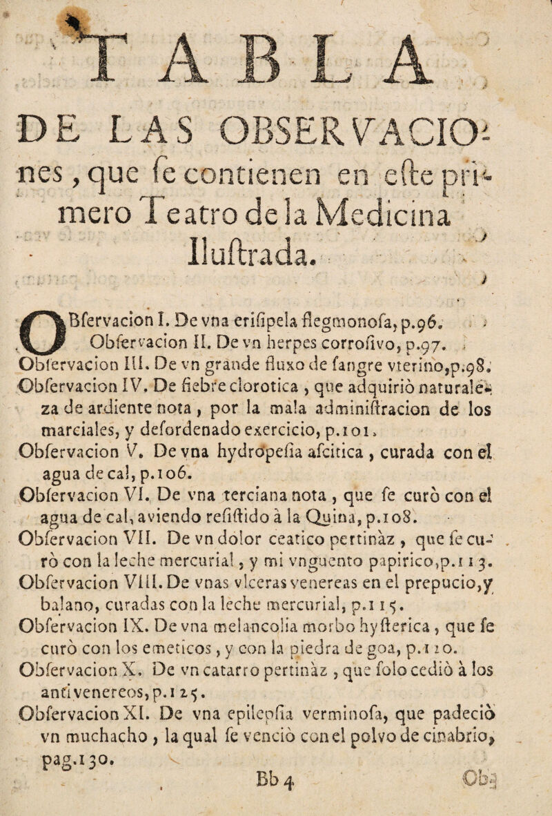 f A B LA DE LAS OBSERVACION nes, que fe contienen en elle pri mero I eatro de la Mediana Iluftrada. ) OBfervacion I. De vna erífipela ñegmonoía, p.96, Obíervacion II, De vn herpes corroílvo, p.97. • Obíervacion Ili* De vn grande fluxo de fangre vtennojp.98. Obfervacion IV, De fiebre elorotica , que adquirió naturales za de ardiente nota, por la mala adminifiracion de los marciales, y defordenadoejercicio, p.ioi» Obfervacion V* De vna hydro'pefia afcitica , curada con el agua de ca!, paoó. Obíervacion VI. De vna terciana nota , que fe curó con el agua de cal, aviendo reíiftido á la Quina, p.i08. Obfervacion VIL De vn dolor ceático pertinaz , que fe cu-' , ró con la leche mercurial 5 y mi vnguento papirico>p.i 1 3. Obfervacion Viü.De vnas vlceras venereas en el prepucio,y balano, curadas con la leche mercurial, p.i 15. Obfervacion IX. De vna melancolía morbo hyfterica , que fe curó con los eméticos, y coa la piedra de goa, p.i 10. Obíervacion X, De vn catarro pertinaz , que folo cedió a los an£'ivenereos,p.i z$. Obfervacion XI. De vna epilepíía verminofa, que padeció vn muchacho > la qual fe venció con el polvo de cinabrio* paga 30.