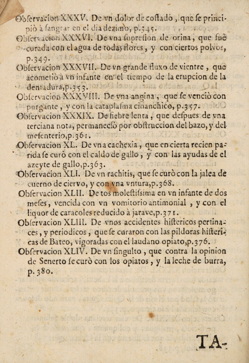 fShfemclon XXXV, De vn dolor de-collado > que fe primci- pió a íangrar en el diadezimb, p.;4v 0bícn;aoión XXXVI. De vna fupreíion de orina, que fue ^curada con el agua de todas flores > y con ciertos polvos, P* 349* Obfervacion XXXVII. De vn grande fluxo de vientre , que acometió a vn infante ear ci tiempo de la erupción de la dentadura,p.35,3. ' Obfervaciom XXX VIII. De vna angina , que fe venció con purgante , y con hoataplaímá cinanchico, p.3 57. Obíervacion XXXIX. De fiebre lenta , que defpues de vna terciana nota, permaneció por obftruccion del bazo, y del mefenteriOjp.jór. Observación XL. De vna cachexia , que en cierta recien pa¬ rida fe curó con el caldo de gallo , y con las ayudas de el azeyte de gaIlo,p.3 63. Obfervacion XIX De vn rachitis, que fe curó con !a jalea de cuerno de ciervo, y con vna votara,p.368. Obíervacion XLÍL De tos moleñifsima en vn infante de dos rucies 3 vencida con vn vomitorio antimonial , y con el liquor de caracoles reducido a jarave,p.3 71. Obíervacion XLIIL De vnos accidentes hiftericos pertina¬ ces , y periódicos, que fe curaron con las pildoras hiflerl-' cas de Bateo, vigoradas con el láudano opiato,p.376. Obfervacion XLIV. De vn finguito , que contra la opinión de Senerto fe curó con los opiatos, y la leche de burra, * p. 380. TA-