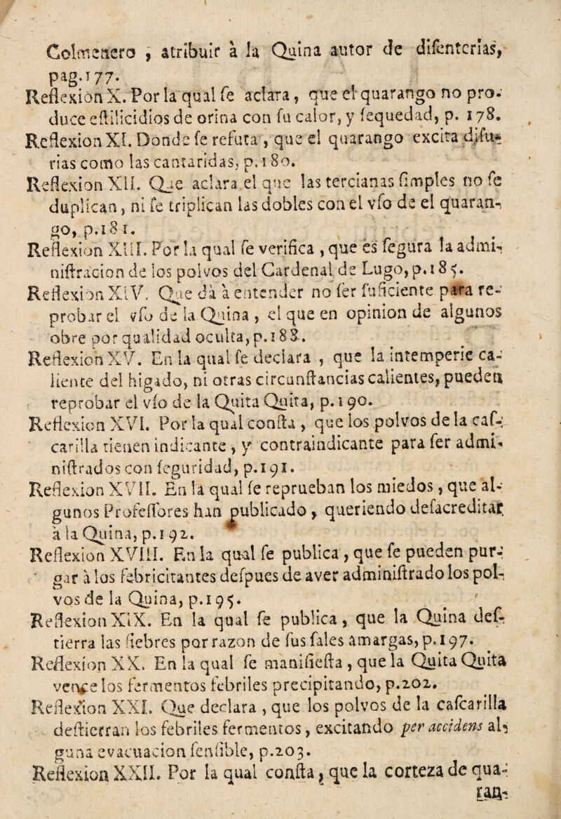 Colmenero , atribuir a la Quina autor de difenterías, pag.i 77. Reflexión X. Por la qual fe aclara, que el quarango no pro¬ duce eñiiicidíos de orina con fu calor* y íequedad, p, 178. Reflexión XL Donde fe refuta , que e! quarango excita d¡fu« rías como las cantáridas* p. 180. Reflexión XII. Qje aclara el que las tercianas Ampies no fe duplican , ni fe triplican las dobles coa el vio de el quaran- go, p.-i 81. Reflexión XIII- Por la qual fe verifica , que es íegura !a admL mitrado n de los polvos del Cardenal de Lugo, p. 18 5. Reflexión XíV, Que da a entender no íer inficiente para re¬ probar el vfu de la Quina , el que en opinión de algunos obre porquaüdadocuitajp.iBS, ReffexichXV. En la qual fe declara , que !a intemperie ca- líente de! hígado, ni otras circaníUncias calientes, pueden reprobar d vio de la Quita Quita, p. 190. Reflexión XVI. Por la qual coafta , que los polvos de la caf-; carilla tienen indicante , y contraindicante para fer adoú« niftrados con íeguridad, p.i 91. Reflexión XVII. En la qual fe reprueban los miedos, que al¬ gunos Proledores han publicado , queriendo defacreditac. a la Quina, p.i 92. Reflexión XVIII. En ía qual fe publica , que fe pueden pur-: gar a los febricitantes defpues de aver adminiftrado los pol¬ vos de la Quina, p.i 95. ReflexiónXIX. En la qual fe publica, que la Quina def- tierra ¡as fiebres por razón de fusfales amargas, p.i 97. Reflexión XX. En la qual fe manifiefta , que la Quita Quita ver^e los fermentos febriles precipitando, p.202. Reflexión XXL Que declara , que los polvos de la cafcarilla deftierran los febriles fermentos, excitando per accidens aR g unaeva c u a c i o n fe n í ib l e, p. 2 o 3. Reflexión XXII. Por la qual coaita, que la corteza de qua-: raib