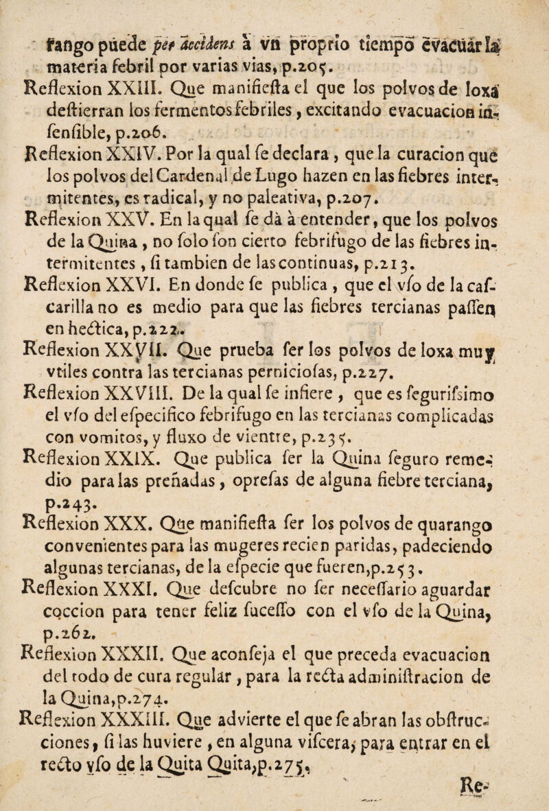 fango puede pet iecidens a vti proprto tiempo cváíüárlá materia febril por varias vias, p.20<j. Reflexión XXill. Que manifieftaei que los polvos de loxá deftierran ios fermentos febriles, excitando evacuación ia-! fenfible, p.2oó. Reflexión XXIV. Por la quai fe declara, que la curación que los polvos dei Cardenal de Lugo hazen en las fiebres ínter-» mitentes, es radical, y no paíeativa, p.207. Reflexión XXV. En la quai fe da á entender, que los polvos de la Qiuna , no foío fon cierto febrífugo de las fiebres ¡a- termitentes, fi también de iascontinuas, p.213. Reflexión XXVI. En donde fe publica , que el vfo de la caf- carilla no es medio para que las fiebres tercianas paffeq enheít¡ca,p.222. Reflexión XX^ÍI. Que prueba ferlos polvos deloxamuy vtíles contra las tercianas perniciofas, p.227. Reflexión XXVííí. De la quai fe infiere , que es fegurifsimo el vfo del efpecifico febrífugo en las tercianas complicadas con vómitos, y fluxo de vientre, p.23 Reflexión XXIX. Que publica íer la Quina feguro reme» dio paralas preñadas, oprefas de alguna fiebre terciana, p.243. Reflexión XXX. Qüe manifiefla fer los polvos de quarango convenientes para las mugeres recien paridas, padeciendo algunas tercianas, de la efpecie que fueren,p.25 3. Reflexión XXXI. Que defeubre no fer neceílario aguardar CQCcion para tener feliz fuceffo con el vfo de la Quina, p.262. Reflexión XXXIL Queaconfeja el que preceda evacuación del todo de cura regular , para la rcdaadminiftracion de la Quina,p.274. Reflexión XXXílí. Que advierte el que fe abran las obftruc* dones, fi las huviere , en alguna vifeera,' para entrar en el redto vfo de la Quita Quita^p.z/ j* Re- ► - -<w'