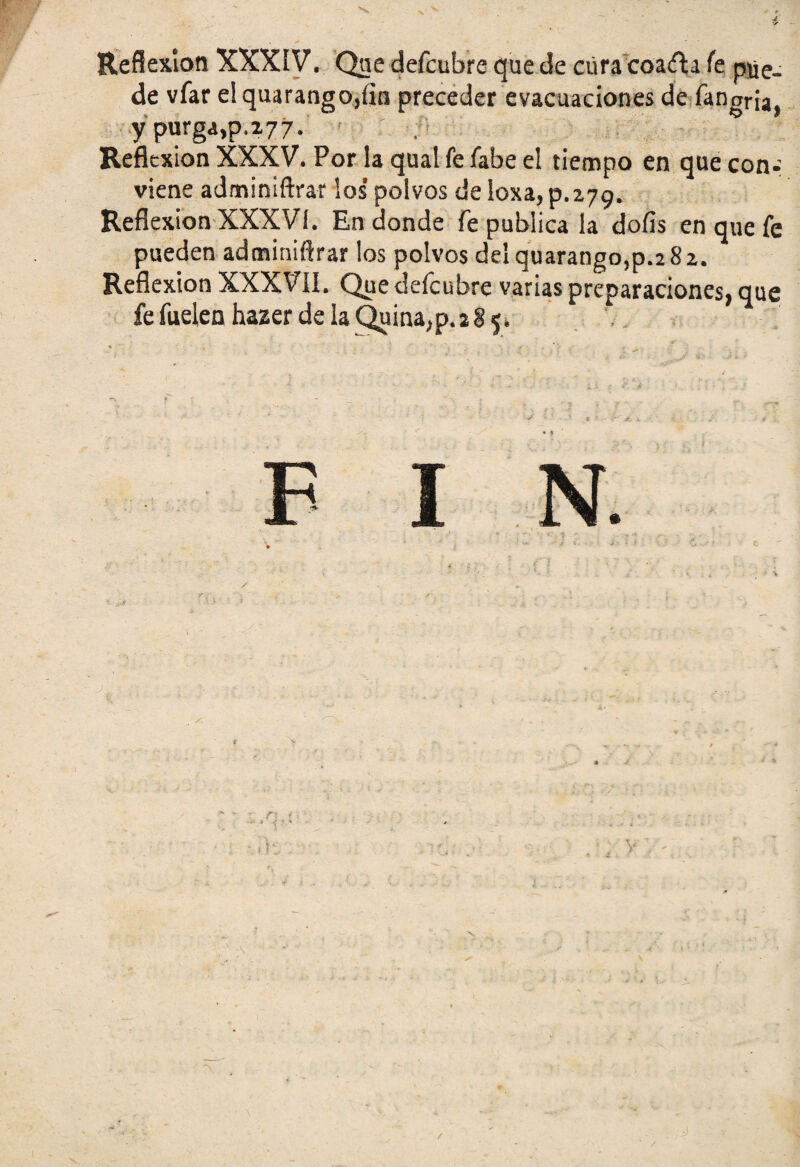 V Reflexión XXXIV. Qne defcubre que de cúra coafta Te pue- de vfar e!quarango,íin preceder evacuaciones de fanoria, y purga,p.277. 15 Reflexión XXXV. Por la qual fe fabe el tiempo en que con¬ viene adminiftrar los’ polvos de loxa, p. 279. Reflexión XXXVI. En donde fe publica la doíis en que fe pueden adminiftrar los polvos deíquarango,p.2 82. Reflexión XXXVII. Que defcubre varias preparaciones, que fe fuelen hazer de la Quina, p. 2 8 5. F I