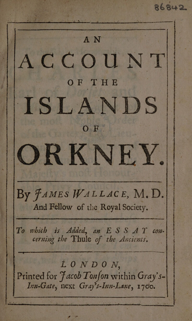 ACCOUNT) ISLANDS) JORKNEY. By Fames WALLACE, M.D. _ And Fellow of the Royal Society. 4 To whith is Added, an ESSAY con: ; _ cerning the 'Fhule of the Axcienis. | | “| ) t 0 N DON, Printed for Facob Tonfon within Gray’ s- Inn-Gate, next Gray’s-Inn-Lane, 1700.