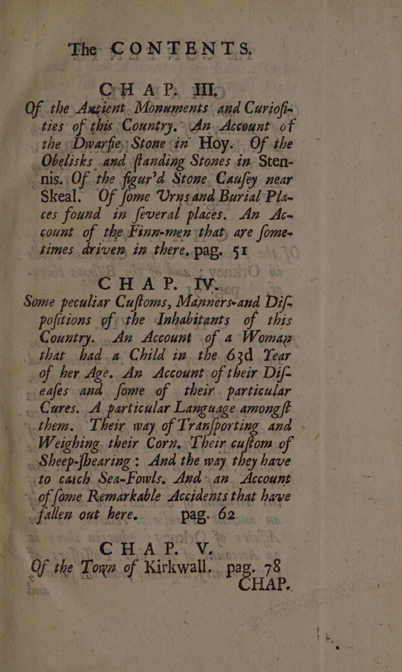 ‘ CH AP: JIM) ties of this Country. AnAccount of Obelisks and landing Stones in. Sten- nis. Of the figur’d Stone. Caufey near Skeal. Of fome Urusand Burial Pli- ces found in feveral places. An Ace count of the Finn-men that, are fomes times driven, in there, pag. 51 CHAP. iv... pofitions of the Inhabitants of this Country. .An Account of a Womag of her Age. An Account of their Dif- to caich Sea-Fowls, And an. Account CHAP. V.°.