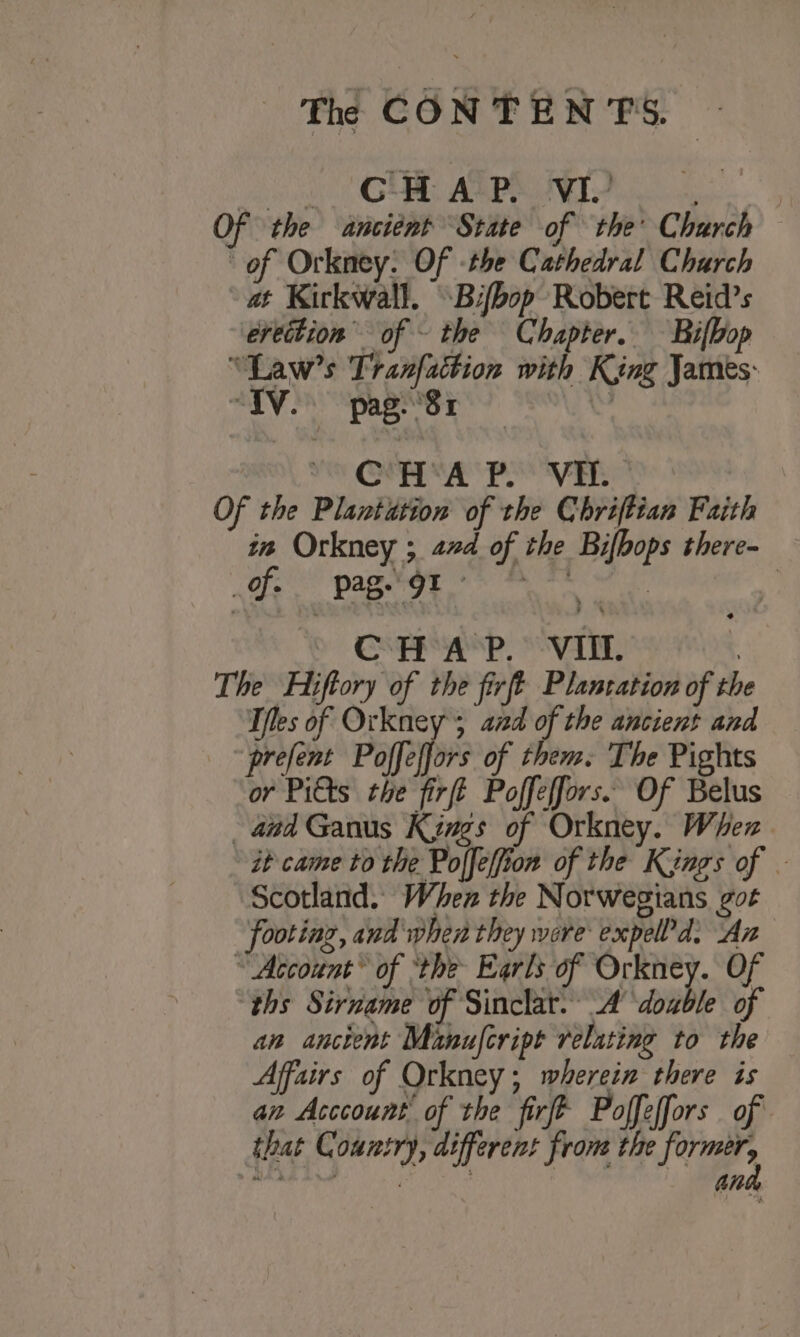 oa GMB ALPS VI? . Of the ancient State of the Church of Orkney: Of -the Cathedral Charch at Kirkwall. Bifbop Robert Reid’s ereition of ~ the Chapter. —Bifbop “Law’s Tranfattion with King James: “TV. pag. 81 Te OT SP VE Of the Plantation of the Chriftian Faith in Orkney ; 22d of the Bifbops there- BE saad said Pais Seal 2 ¥ Cee sP PVA | The Hiftory of the firft Plancation of the Tfles okies . ie of the west and prefent Poffeffors of them. The Pights or Pitts the firft Poffeffors. Of Belus aad Ganus Kings of Orkney. When it came to the Polfeffion of the Kings of . Scotland. When the Norwegians got footing, and phen they were expeld. An “ Account’ of ‘the Earls of Orkney. Of ths Sirname of Sinclat. A doable of an ancient Minufcript relating to the Affairs of Orkney; wherein there is an Acccount’ of the firfe Poffeffors of that Country, different frome the former,