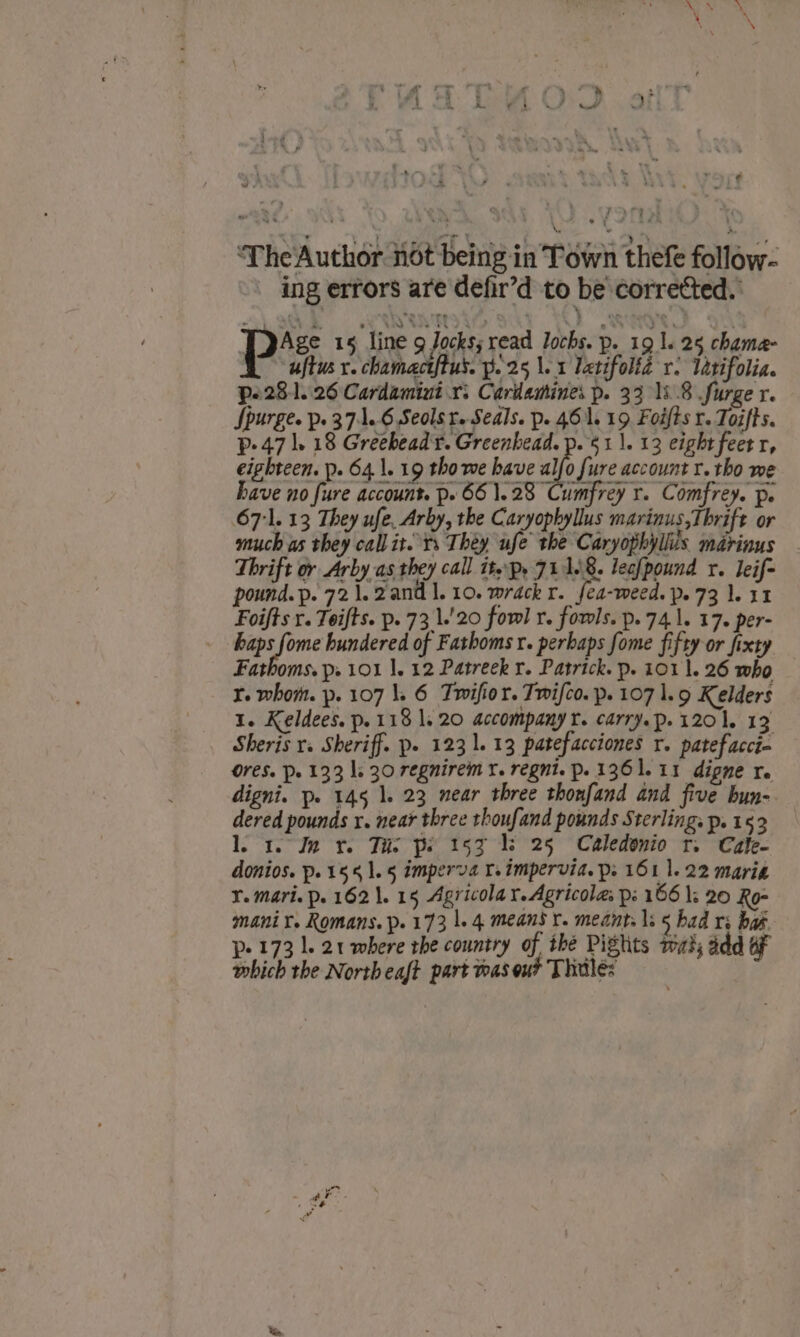 ‘The Author not being in Town thefe follow- ing errors are defir’d to be corretted.: ps 15 line sre read lochs. p. 19 1. 25 chama- uftus x. chamactftus. p.25 1.1 letifolié vr. latifolia. p.281..26 Cardamini x. Cariasines p. 33 18.8 Surge x. Spurge. p. 37:1..6 Seolst. Seals. p. 461, 19 Foifts r. Toifts. p- 47 1. 18 Greebead'r. Greenhead. p. 51 |. 13 eight feet r, eighteen. p. 641. 19 tho we have alfo fure account r. tho we have no fure account. p. 661.28 Cumfrey r. Comfrey. pe 67:1. 13 They ufe, Arby, the Caryophyllus marinus, Thrift or much as they call it. ts Théy ufe the Caryophyliis. marinus Thrift or Arby as they call itp, 71168. lecfpound r. leif- pound.p. 721.2and 1.10. wrackr. fea-meed. p. 73 1.11 Foifts r. Teifts. p. 73 1.'20 fowl r. fowls. p. 741. 17. per- Bersime hundered of Fathoms r. perhaps fome fifty or fixty Fathoms. p. 101 1. 12 Patreek r. Patrick. p. 101 1. 26 who Yr. whom. p. 107 1. 6 Twifior. Twifco. p. 107 1.9 Kelders 1. Keldees. p. 118 1. 20 accompany r. carry.p.1201, 13 Sheris v. Sheriff. p» 123 1. 13 patefacciones r. patefacci- Ores. Pe 133 ls 30 regnirem x. regnt. p. 136 1. 11 dipne re digni. p. 145 1. 23 mear three thonfand and five bun- dered pounds x. near three thoufand pounds Sterling. p. 152 lo 1. In x. Tis ps 155 Vs 25 Caledonio tr. Cale- donios. p.15 41.5 imperva I impervid. p: 161 1. 22 marie Y. mari. p. 1621. 15 Agricola yr. Agricola ps 166 |: 20 Ro- mani r. Romans. p. 173 |. 4 means r. meant. 1s § bad ri bak. p- 173 1. 21 where rhe country of thé Piglits wah; add oF which the Northeaft part toas out Thitle: