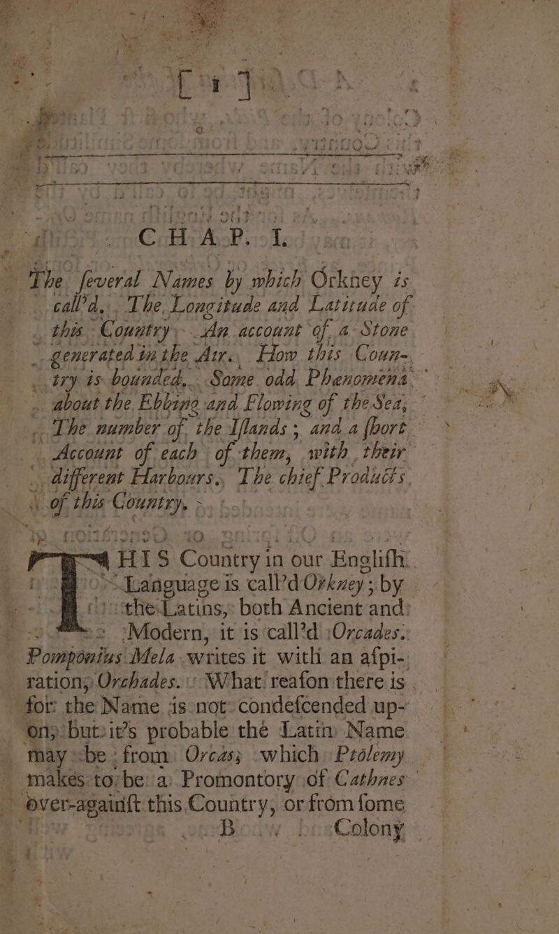 | eg ¢ thy oe oe , ¥: . ait a / —_* - 4 ft a le ’ . - tr % , a. | 7 : - ‘ . So Pe. ’ 2 : AGA Ls \ ry &gt; CP. a) commer tama Te ~~ é we f t 32 1G ar? ae TY ae 4 ‘ » : Ly ‘ ™ *? ’ Dalal. “1 H eee wit ay C HAP. 1 f . ° . ‘ a The Hea Name by which Orkaey is 4 call’d, . The. Longitude and Latitude of this “Country, An account of. 4 Stone ~ generated i in the Ar. How this Conn~ | try is bounded... Same odd. Phenomena _ rs . about the Ebline and Flowing of theSea,° 0 _ The number of. the Iflands ; “and a fbort &gt; Account of each of them, with their | different Harbours., The chief Products ‘7 FY he sei . we ae sD ind i us A stv weg i HI S canara a our Enalifh. ~ Language is. call’d Orkney: i bye i the-Latins, both’ Ancient and: 52 sModern, it is‘call’d :Orcades., Pomivoniis Mela writes it with an afpi-, ration; Orchades. » What: reafon there is . for the Name is not»condefcended up~ - Ony buteit’s probable thé Latin Name —— * | may: cbe from. Orcas; which Ptdlemy _ makés:to/be a: Promontory of Cathnes + + over-againtt this Country, or from fome B Calony ly c °F *% , } a