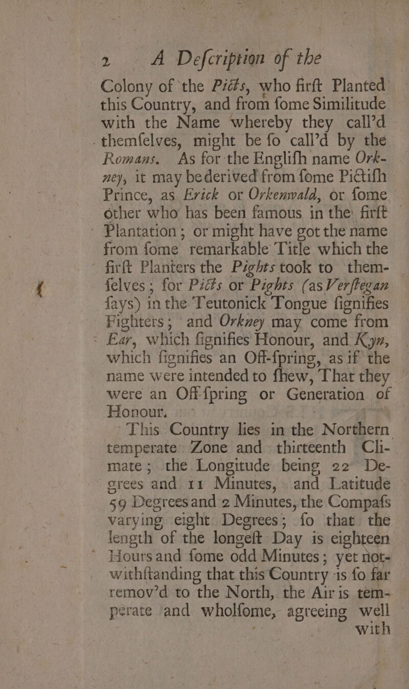 Colony of the Piés, who firft Planted this Country, and from fome Similitude with the Name whereby they call’d .themfelves, might be fo call’d by the Romans. As for the Englifh name Ork- ney, it may bederived from fome Pictifh Prince, as Erick or Orkenwald, or fome other who has been famous inthe: firft — Plantation ; or might have got the name from fome remarkable Title which the ’ firft Planters the Pights took to them- | felves ; for Picts or Pights (asVerftegan fays) in the Teutonick Tongue fignifies Fighters; and Orkvey may come from &gt; Ear, which fignifies Honour, and Kz, which fignifies an Off-{pring, as if the name were intended to fhew, That they — were an Off {pring or Generation of Honour, | 7 i“ ~ This Country lies in the Northern temperate. Zone and thirteenth Cli- mate; the Longitude being 22 De- orees and 11 Minutes, and Latitude 59 Degreesand 2 Minutes, the Compafs varying eight Degrees; fo that the length of the longeft Day is eighteen ' Hoursand fome odd Minutes; yet not- withftanding that this Country 1s fo far | remov’d to the North, the Airis tem- perate and wholfome, agreeing well — with