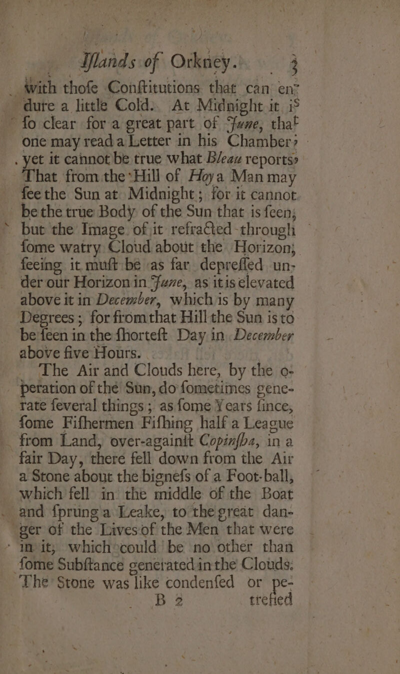_ with thofe Conftitutions that can’ en&gt; dure a little Cold:, At Midnight ic iS fo clear for a great part of “fume, that One may reada Letter in his Chamber? - . yet it cannot be true what B/eaz reports» That from the Hill of Hoya Man may feethe Sun at Midnight; for it cannot _ bethe true Body of the Sun that is feen; but the Image. of jit refracted-through — fome watry Cloud about the Horizon; _ feeing it muft be as far depreffed un- der our Horizon in Fue, as itis elevated above it in December, whichis by many Degrees ; for fromthat Hill the Sun isto be'feen in the fhorteft Day in December above five Hours. The Air and Clouds here, by the o- _ peration of thé Sun, do fometimes gene- rate feveral things ; as fome Years fince, - fome Fifhermen Fifhing half a League . from Land, over-againit Copinfba, in a fair Day, there fell down from the Air a Stone about the bignefs of a Foot-ball, which fell in the middle of the Boat . and {prunga Leake, to the great dan- “ger of the Lives‘of the Men that were - mit; which®ecould be no other than tome Subftance generated inthe Clouds. The Stone was like condenfed or pe- as Be trefied