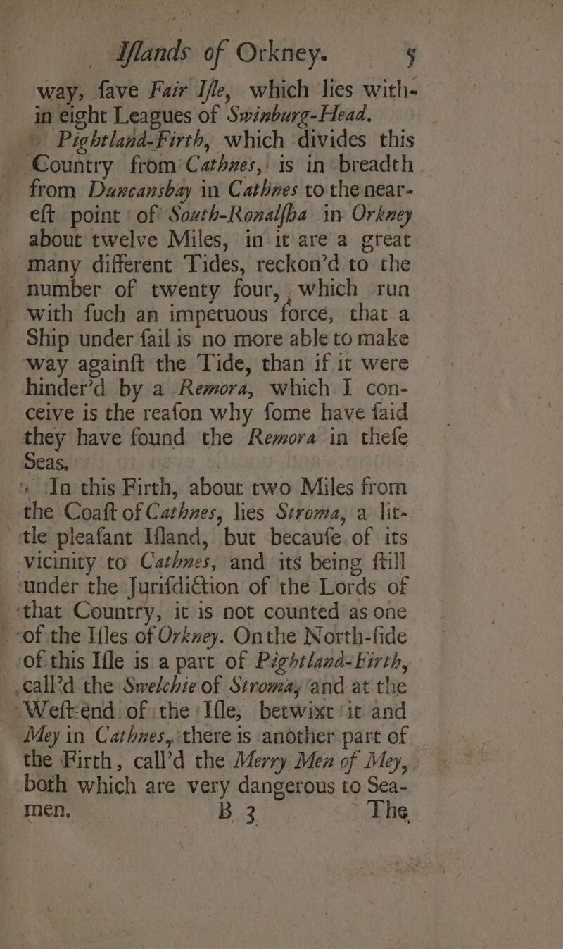 way, fave Fair Ile, which lies with- in eight Leagues of Swinburg-Head, | . Pightlana-Firth, which divides this = about twelve Miles, in it are a great many different Tides, reckon’d to the way againft the Tide, than if it were © hinder’d by a Remora, which I con- ceive is the reafon why fome have faid Seas. | of this Ifle is a part of Pightland-Firth, Mey in Cathnes, there is another part of the Firth, call’d the Merry Men of Mey, both which are very dangerous to Sea-