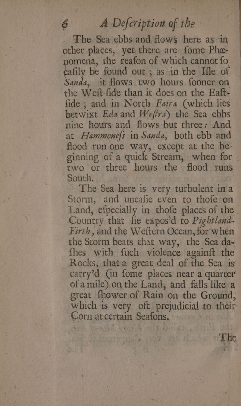 The Sea ebbs and flows here as in other places, yet there are fome Phe- nomena, the reafon of which cannotfo — -eafily be found out ; ; as in the Ifle of Sanda, it flows two hours fooner on the Welt: fide than it does on the Eaft- fide ; and in North Faira (which lies betwixt Ede and W effra) the Sea ebbs nine hours and flows but three: And at Hammonefs in Sanda, both ebb and flood run one way, except at the be- ginning of a quick Stream, when for - two or three hours the flood runs South. | The Sea here is very turbulent ina Storm, and uneafie even to thofe on Land, efpecially in thofe places of the | Country that lie expos’d to Pightland- Firth, and the Weftern Ocean, for when — the Storm beats that way, the Sea da- fhes with fuch violence againft the Rocks, that a great deal of the Sea. 1s carry’d (in fome places near a one ofa mile).on the Land, and falls like a great fhower of Rain on the Ground, which is very oft prejudicial to their Gorn at certain TK a