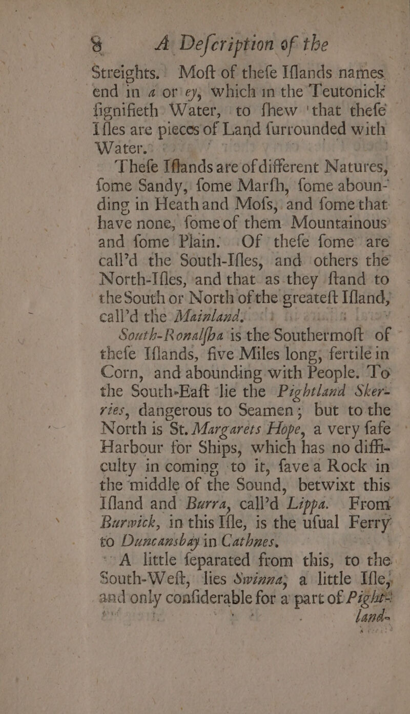 - Streights.! Moft of thefe Iflands names. end in 4 or'ey, which in the Teutonick fignifieth» Water, to fhew ‘that thefe ifles are pieces of Land {urrounded with Water? ©) - Thefe Iffands are of different Natures, fome Sandy, fome Marfh, fome aboun. ding in Heathand Mofs, and fome that : have none, fome of chera Mountainous and fome Plain. ‘Of thefe fome’ are call’?d the South-Ifles, and others the North-Tfles, and that. as they {tand to the South or North of the greateft Ifland, calld the Mazzland, ) | South-Ronal{ba is the Sourhet matt of thefe Ilands, five Miles long; fertile in Corn, and abounding with People. ‘To the South-Baft ‘lie the Pightland Sker- ries, dangerous to Seamen; but to the North is St. Margarets Hope, a very fafe » Harbour for Ships, which has no dif_i- culty in coming ‘to it, favea Rock in the middle of the Sound, betwixt this Ifland and Burra, call’d Lipa. From Burwick, in this Tile, is the ufual Ferry £0 Duncansbay’ in Cathnes. A little feparated from this, to the / Saute Welt, lies Swizna; a little Ifle,, and cit confiderable for a part of te ; bate .