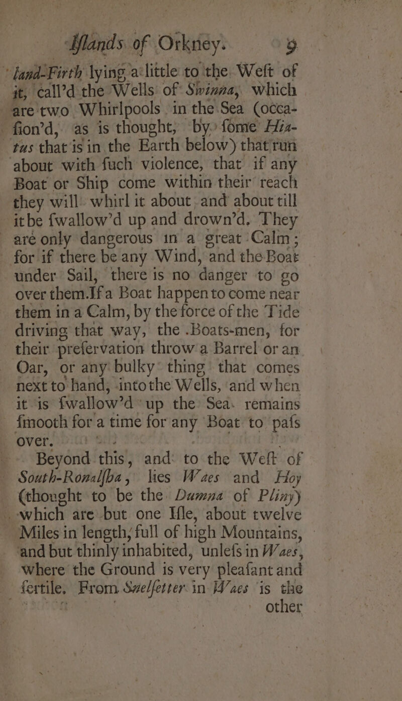 - fand-Firth lying alittle to ithe. Weft of it, call’d the Wells of Siizna, which are two Whirlpools in the:Sea (occa- -fion’d, as is thought, by. fome’ Azz- tas that is in. the Earth below) that'run ‘about with fuch violence, that if any Boat or Ship come within their’ reach they will) whirl it about and about till itbe fwallow’d up and drown’d. ‘They are only dangerous in a great Calm; _ for if there be any Wind, and the Boat under Sail, there is no danger to go over them.Ifa Boat happen to come near them in a Calm, by the force of the Tide driving that way, the .Boats-men, for their prefervation throw:a Barrel or an Oar, or any’ bulky thing that comes next to hand, intothe Wells, and when it is fwallow’d up the: Sea: remains fmooth for a time for any Boat to pafs Over eit an | _-. Beyond this, and: to the Welt of South-Ronalfba, \ies Waes and Hoy (thought to be the: Damna of Pliny) which are but one Hle, about twelve ‘Miles in length, full of high Mountains, — and but thinly inhabited, unlefs in Waes, Where the Ground is very pleafant and fertile, From Swelfetter.in [aes ‘is the Bas ALOR } : other
