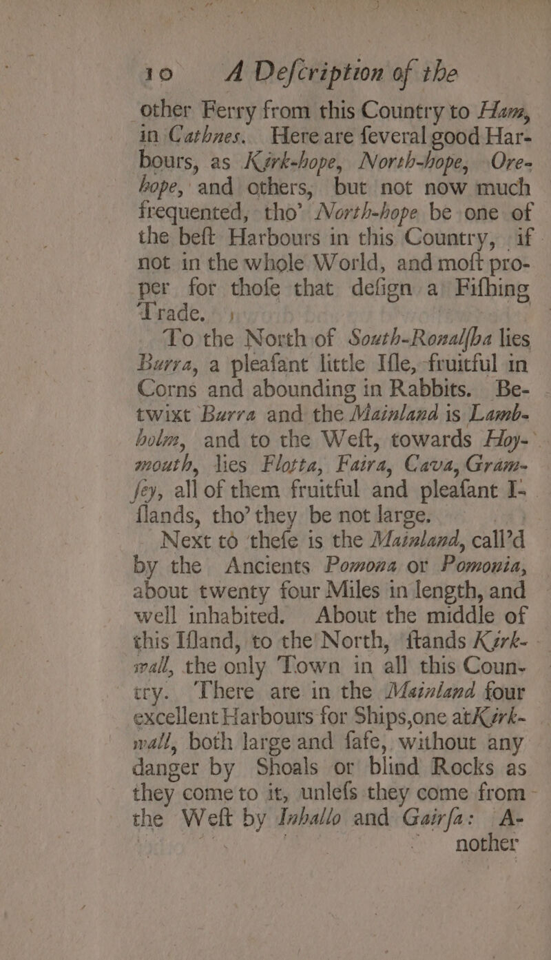 BLAU Py 10 = A Defcription of the other Ferry from this Country to Ham, in Cathnes. Hereare feveral good Har- bours, as Kygrk-hope, North-hope, Ore- hope, and others, but not now much frequented, tho’ North-hope be one of the beft Harbours in this Country, if. not in the whole World, and moft pro- per for thofe that defign a Fifhing Trade. . - To the North of South-Rozalfba lies Burra, a pleafant little Mle, fruitful in Corns and abounding in Rabbits. Be- twixt Burra and the Mainland is Lamb- holm, and to the Weft, towards Hoy-° mouth, lies Flotta, Faira, Cava, Gram- fey, allof them fruitful and pleafant I- {lands, tho’ they be not large. 1 Next to ‘thefe is the Mainland, call’d by the Ancients Pomona or Pomonia, about twenty four Miles tn length, and well inhabited. About the middle of this Ifland, to the’ North, ‘ftands Kerk- - wall, the only Town in all this Coun- cry. There are in the Maznland four excellent Harbours for Ships,one atKyrk- wall, both large and fafe, without any danger by Shoals or blind Rocks as they come to it, unlefs they come from - the Weft by Inballo and Gairfa: A- vachiey : nother