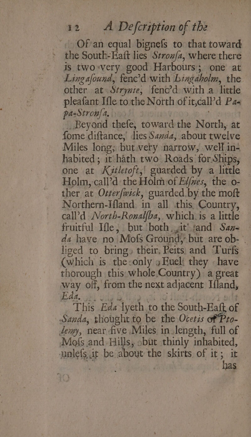 -Of-an equal bignefs to that toward the South-Eaft lies Stroz/a, where there is twoxvery good Harbours; one at Ling afound, fenc’dwith ‘Lingaholm, the other at: Stryzze, fenc’d: with a. little pleafant Ifle. tothe North of it,call’d Pas pa-Stron{a, 3 | _ Beyond thefe, toward the North, at fome diftance, lies Savda, about twelve _ Miles long; but.very narrow, well in- habited; it hath. two. Roads for-Ships, one at K¢itletoft,! guarded by a little Holm, call’d: the Holm of Ei/zes, the o- ther at Otter/wick, guarded. by the moft Northern-Ifland; in all this, Country, call’d North-Ronal{ba, whichis a little fruitful Ife, but both it’ sand San= - da have no Mofs Ground; but are ob- . liged to bring» their, Peits, and ‘Turfs (which is the:only y Fuel they «have thorough this whole.Country) a great way off, from the next adjacent Iland, Faa, ee lke at Ve cme dae (Oy s Bie This Eda lyeth to the South-Eaft of » Sanda, thought to be the Ocetis of Pro- temy, near five Miles in length, full of Mofs and. Hills, sbut thinly inhabited, unlefs it be about the skirts of it; it a: Se ele He: .