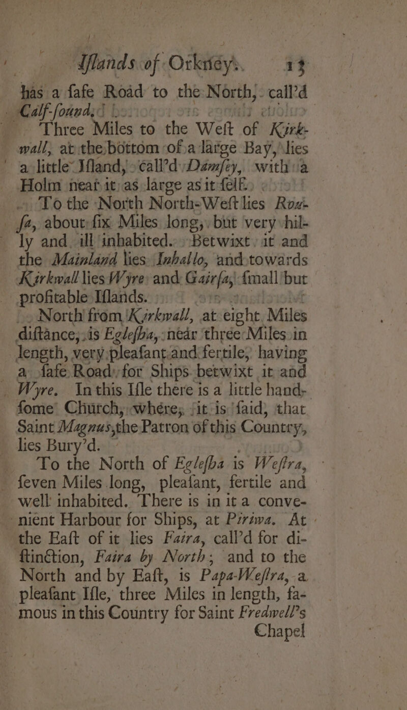 has a fafe Road to the: North, call’ _ Calf-founds? ; _. Three Miles to the Weft of: Kirk. wall, at the, bottom ofva large Bay, lies a little” Ifland, &gt; ¢all’d Dimfi y, witha Holm neat it)as large asitfelk. 3 To the North North-Weftlies Row fa, about:fix Miles long,. but very vhil- ly and. il inhabited... Betwixt. at and the Mainland lies Inhallo, and.towards Kirkwall liesWyre: and Gairfas {mall but profitable Iflands. : _. North! from ‘Kyrhwald, at eight, Miles diftance,sis Egdefba, :nedr thréeMiles in length, very.pleafant:and fertile, having a fafe Roadfor Ships betwixt ir and _ Wyre. Inthis Ifle there is a little hand- fome’ Chiitch, wheres fitis faid, thac Saint Magnus,the Patron of this Country, lies Bury’d. To the North of Eglefba is Weffra, - feven Miles long, pleatant, fertile and well: inhabited. There is in it a conve- -niént Harbour for Ships, at Piriwa. At - the Eaft of it lies Fazra, call’d for di- ‘flinGtion, Faira by North ; and to the North and by Eaft, is Papa Weeflra, a pleafant Ifle, three Miles in length, fa- mous in this s Country for Saint Fredivell’s ores