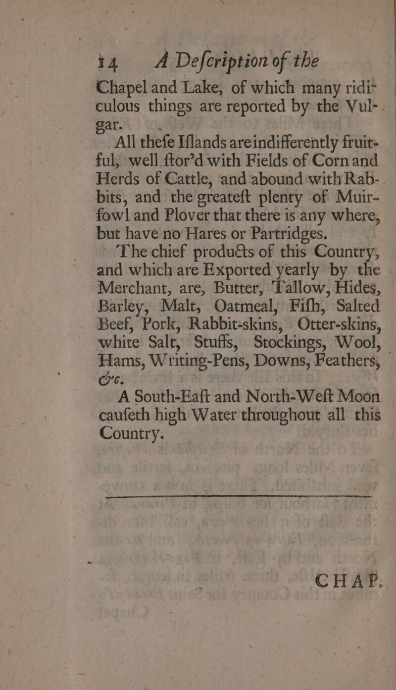 * i4 A Defeription ofthe Chapel and Lake, of which many ridi&gt; culous things are reported by the Vul-. avy} to na All thefe Iflands areindifferently fruit- ful, well ftor’d with Fields of Corn and Herds of Cattle, and abound with Rab- bits, and the greateft plenty of Muir- fowl and Plover that there is any where, but have no Hares or Partridges. ; ~ The chief produtts of this Country, and which are Exported yearly by the Merchant, are, Butter, Tallow, Hides, Barley, Malt, Oatmeal, Fifh, Salted _ Beef, Pork, Rabbit-skins, Otter-skins, white Salt, Stuffs, Stockings, Wool, Hams, Writing-Pens, Downs, Feathers, © C. . A South-Eaft and North-Weft Moon caufeth high Water throughout all this Country. CHAP.