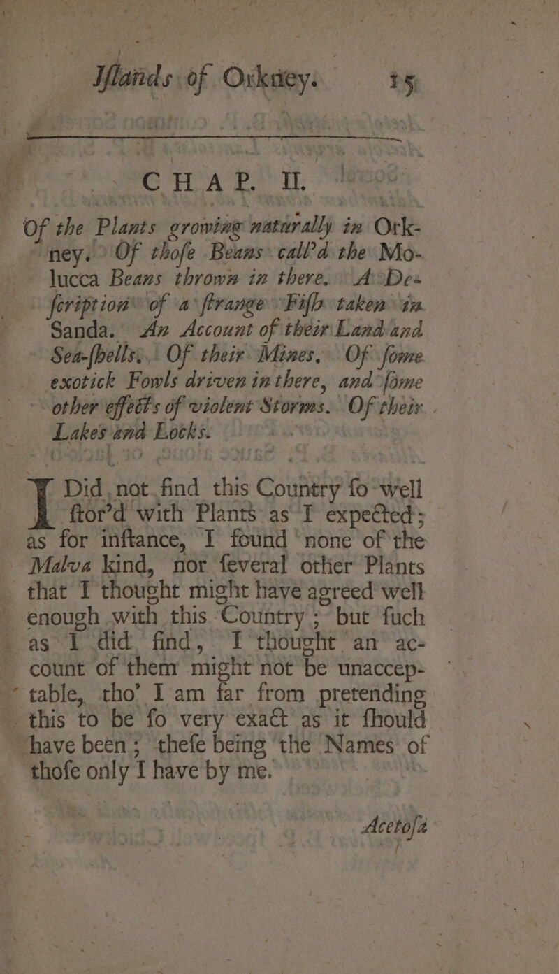 oe lands of Oxkdey. | is { # ee wee HA ahs ee Of the Plants growing naturally in Ork- ‘ney. Of thofe Beans call’d the Mo- lucca Beans thrown in there. AoDe« + feription® of \a: firange Filo taken tn Sanda. Aw Account of their Land and Sea-(hells,.,. Of their Mines. Of fome exotick Fowls driven inthere, and fame &lt;&lt; other effets of violent Storms. OF their . Lakes znd Locks. be ' Did, not.find this Country fo well &amp; ftor’d with Plants: as T expected; as for inftance, I found ‘none of the Malva kind, nor feveral other Plants that IT thought might have agreed well enough with this Country ;~ but fuch as I did, find, TI thought an’ ac- count of ‘them might not be unaccep- ~ table, tho’ I am far from pretending _ this to be fo very exat as it fhould vhave been; thefe being ‘the Names of thofe only I have by me. ‘ 7 : , — Acetofa~ : sshd : i}