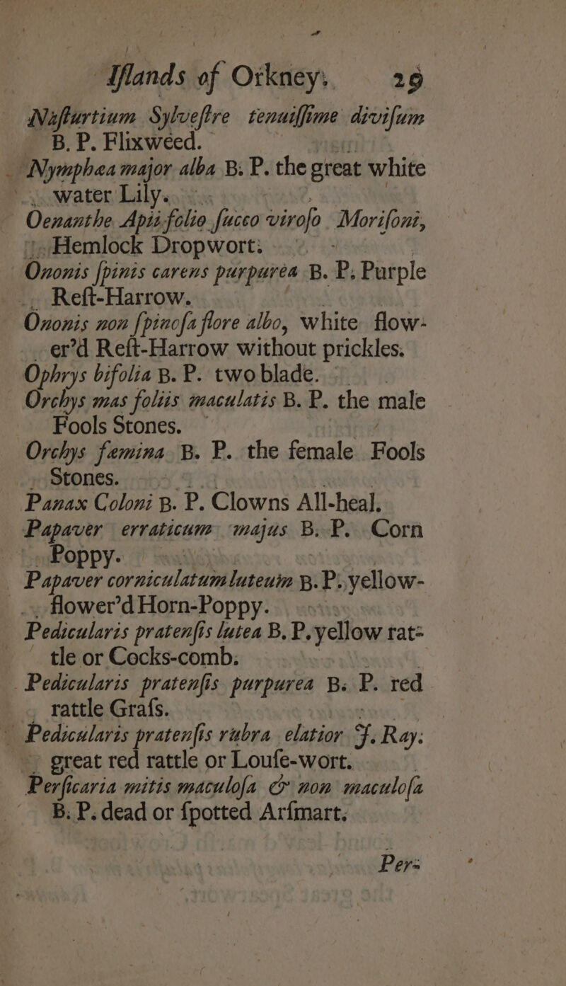 Nafturtium Sylueftre tenuiffime divifum a B.P. Flixweed. _ Nymphaea major alba B.P. the great white . water Lily. - Ocnanthe Apii folie fucco Daan Morifoni, Hemlock Dropwort: Ononis [pinis carens purpurea B. P, Purple _. Reft-Harrow. Oxonis non {pinofa flore albo, white flow: er’d Reft-Harrow without prickles. Ophrys bifolia B. P. two blade. | Orchys mas foliis maculatis B. P. the male Fools Stones. ~ Orchys femina B. P. the female Fools Stones. Panax Coloni B. P. Clowns All-heal. Papaver erraticum majus B. P. Corn _ | Poppy. Papaver Mp niculitoon luteum B. P. yellow- _.., flower’d Horn-Poppy. Pedicularis pratenfis lutea B,P, yellow rat= ~ tle or Cocks-comb: Pedicularis pratenfis purpurea B. P. red _ rattle Grafs. b Pedicularis pratenfis rubra elatior ¥. Ray: great red rattle or Loufe-wort. Perficaria mitis maculofa & nom maculofa B. P. dead or {potted Arfmart. Pers