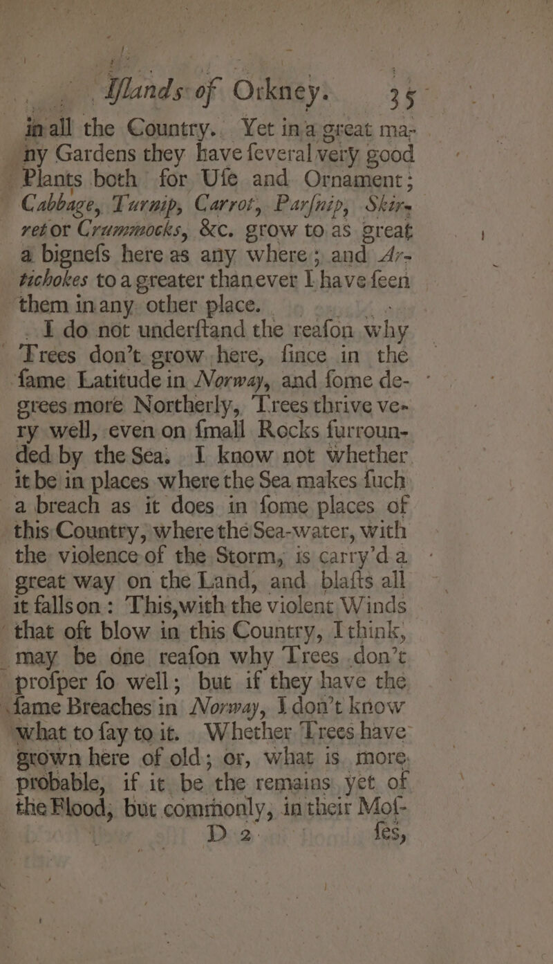 of. ab Minds of Orkney. 15° ipall the Country.. Yet inagreat ma- ny Gardens they have feveral very good Plants both for Ufe and Ornament; Cc abbage, Turmp, Carrot, Parfnip, Shire ret or Crummocks, &amp;c. grow to.as great a bignefs here as any where; and Ar- _ tichokes to a greater thanever I. havefeen them inany. other place. _ I do not underftand the reafon why Trees don’t grow here, fince in the fame Latitude in Norway, and fome de- - grees more Northerly, ‘Trees thrive ve- ry well, even on fmall Rocks furroun- ded by the Sea. I know not whether it be in places where the Sea makes fuch a breach as it does in fome places of this Country, where thé Sea-water, with the violence of the Storm, is carry’da great way on the Land, and_blatts all it fallson: This,with the violent Winds that oft blow in this Country, Ithink, _may be one reafon why Trees .don’t profper fo well; but if they have the fame Breaches i in Norway, Ldont know ‘what to fay to it. Whether Trees have srown here of old; or, what is more: probable, if it be “the remains’ yet. of the Plood, but commonly, 3 in their Mof- D2 f{es,