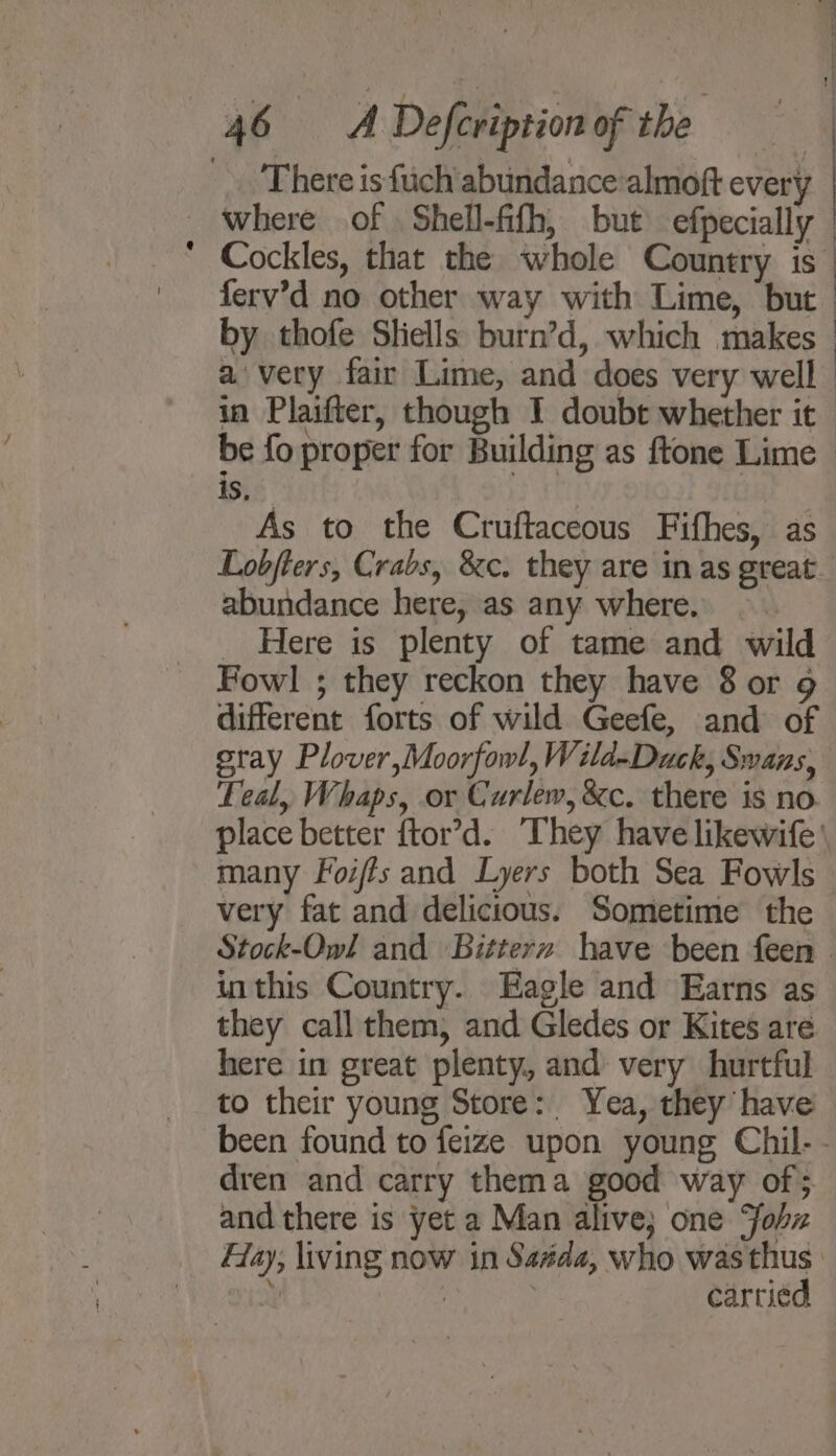 There is fich abundance almoft every where of Shell-fifh, but efpecially ferv’d no other way with Lime, but avery fair Lime, and does very well : | 3 As to the Cruftaceous Fifhes, as abundance here, as any where. Here is plenty of tame and wild Fowl ; they reckon they have 8 or 9 different forts of wild Geefe, and of gray Plover,Moorfow!, Wild-Duck, Swans, Teal, Whaps, or Curlew, &amp;c. there is no many Foi/ts and Lyers both Sea Fowls very fat and delicious. Sometime the inthis Country. Eagle and Earns as they call them, and Gledes or Kites are here in great plenty, and very hurtful to their young Store: Yea, they have dren and carry thema good way of; and there is yet a Man alive; one ohz carried