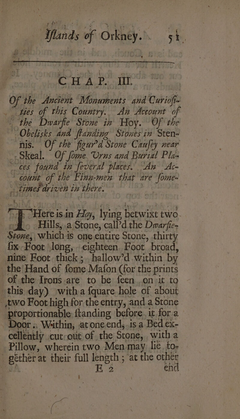 of \ \ Avie * it Wha ve ee ¢ Of the Ancient Monuments and Curiofi-  ties of this Country. An Account of - the Dwarfe’ Stone in Hoy. Of the “Obelisks and ftanding Stones in Sten- nis. Of the figur’d Stone Caufey near -Skeal. Of fome. Urns and Burial Pla- . “count of the Finn-men that are fome- times driven in there, A ‘Here is.in Hoy, lying betwixt two- ogi. o Hills, .a)Stone, call’d the Drarfic- Stone, whichis one.entire Stone, thirty fix Foot long, . eighteen. Foot broad, nine Foot thick ;. hallow’d within by the Hand of fome Mafon (for the prints proportionable {tanding before, it. for a cellently cutout of the Stone, witha Pillow, wherein two Men may lic. to- E 2 en | ye