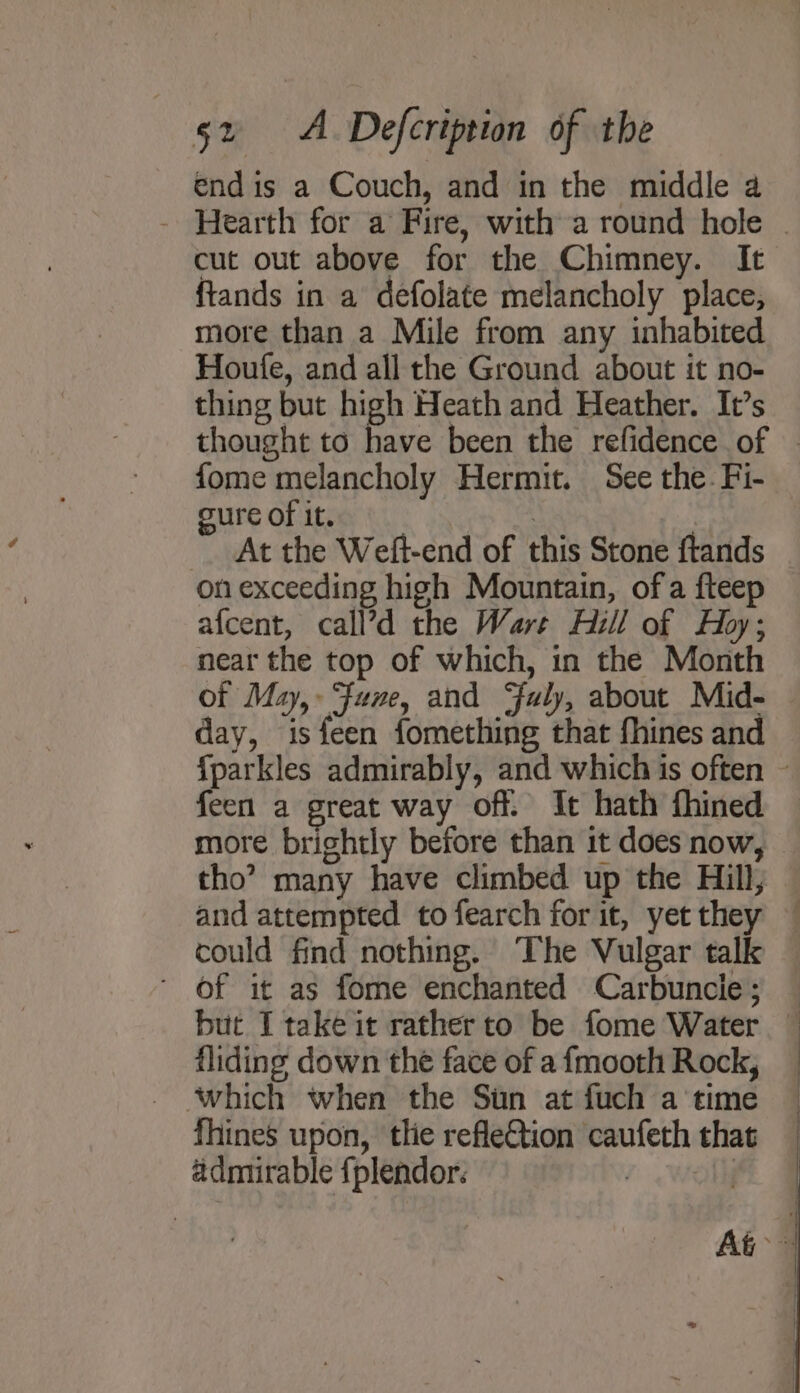 end is a Couch, and in the middle a - Hearth for a Fire, with a round hole . cut out above for the Chimney. It ftands in a defolate melancholy place, more than a Mile from any inhabited Houfe, and all the Ground about it no- thing but high Heath and Heather. It’s thought to have been the refidence of - fome melancholy Hermit. See the. Fi- oure of it. 3 | At the Weft-end of this Stone ftands on exceeding high Mountain, ofa fteep afcent, call’d the Wart Hill of Hoy; near the top of which, in the Month of May, Fane, and uly, about Mid- day, isfeen fomething that fhines and {parkles admirably, and which is often ~ feen a great way off. It hath fhined more brightly before than it does now, © tho’? many have climbed up the Hill; and attempted to fearch for it, yetthey — could find nothing. The Vulgar talk - Of it as fome enchanted Carbuncie; but I take it rather to be fome Water — fliding down the face of a {mooth Rock, fhines upon, tlie refletion caufeth that admirable {plendor. | |