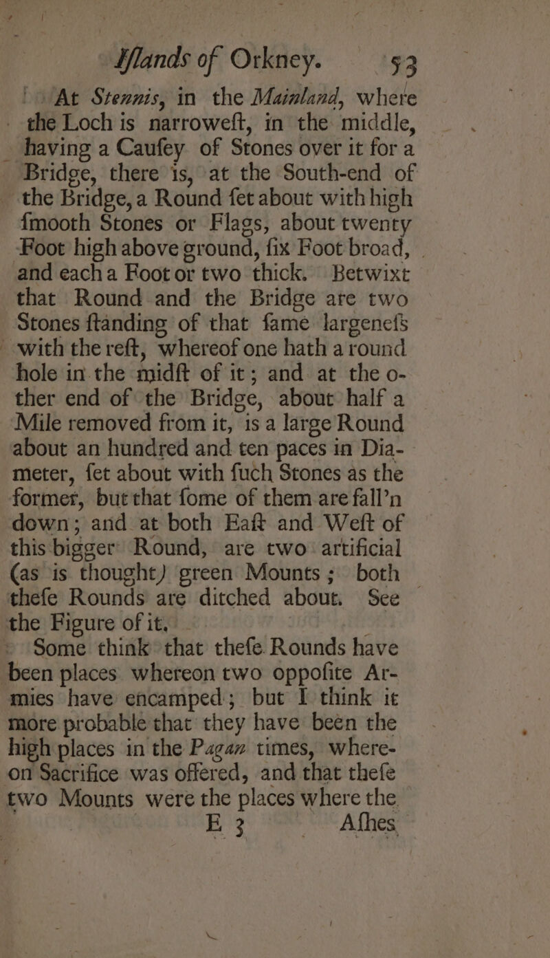 / At Stennis, in the Mainland, whete _ the Loch is narroweft, in the middle, having a Caufey of Stones over it for a Bridge, there is, at the South-end of _ the Bridge, a Round fet about with high {mooth Stones or Flags, about twenty Foot high above ground, fix Foot broad, . and eacha Foot or two thick. Betwixt that Round and the Bridge ate two Stones ftanding of that fame largenefs with the reft, whereof one hath a round hole in. the midft of it; and at the o- ther end of the Bridge, about half a Mile removed from it, is a large Round about an hundred and ten paces in Dia- meter, fet about with fuch Stones as the former, but that fome of them are fall’n down; and at both Haft and Weft of this bigger’ Round, are two: artificial (as is thought) green Mounts; both thefe Rounds are ditched about. See — the Figure of it, - Mid bid Some think that thefe Rounds have been places whereon two oppofite Ar- mies have encamped; but I think it more probable that they have been the high places in the Pagan times, where- on Sacrifice was offered, and that thefe two Mounts were the places where the. , : E3 s Afhes.