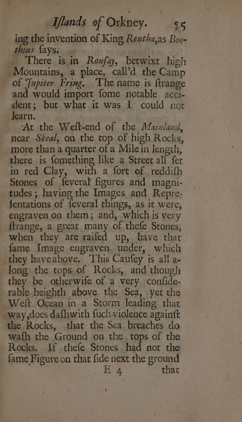 ing the invention of King Rezthz,as Boe- | thius fays.. | _. There isin Roufa, betwixt high Mountains, a place, call’d the Camp of Fupiter Fring, The name is ftrange - and would import fome notable acci- dent; but what it was I could not learn. At the Weft-end of the. Maixland, near Skea/, on the top of high Rocks, _ more than a quarter of a Mile in length, there is fomething like a Street all fet in red Clay, with a fort of reddifh Stones of feveral figures and magni- _ _ tudes ; having the Images and Repre- fentations of feveral things, as it were, engraven on them; and, which is very ftrange, a great many of .thefe Stones, when they are raifed up, have that fame Image engraven. under, which | they haveabove. This Caufey is all.a- long the tops.of Rocks, and though they be otherwife of a very. confide- rable heighth above the Sea, yet the — _ Welt Ocean in a Storm leading that way,does dafhwith fuch violence againft the Rocks, that the Sea breaches do wafh the Ground on the tops of the Rocks. If thefe Stones had not the fame Figure on that fide next the ground , ty RA nit that